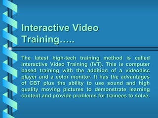 Interactive Video
Training…..
The latest high-tech training method is called
Interactive Video Training (IVT). This is computer
based training with the addition of a videodisc
player and a color monitor. It has the advantages
of CBT plus the ability to use sound and high
quality moving pictures to demonstrate learning
content and provide problems for trainees to solve.
 