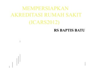 MEMPERSIAPKAN
AKREDITASI RUMAH SAKIT
(ICARS2012)
RS BAPTIS BATU
 