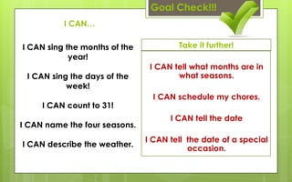 Goal Check!!!
          I CAN…

I CAN sing the months of the           Take it further!
            year!
                                I CAN tell what months are in
 I CAN sing the days of the            what seasons.
           week!
                                 I CAN schedule my chores.
     I CAN count to 31!
                                     I CAN tell the date
I CAN name the four seasons.
                               I CAN tell the date of a special
I CAN describe the weather.
                                          occasion.
 