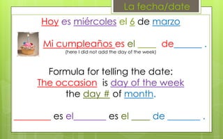 La fecha/date
      Hoy es miércoles el 6 de marzo

      Mi cumpleaños es el ____ de______ .
            (here I did not add the day of the week)



       Formula for telling the date:
     The occasion is day of the week
           the day # of month.

________ es el_______ es el ____ de _______ .
 