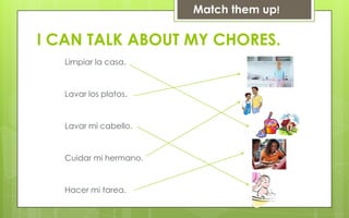 Match them up!

I CAN TALK ABOUT MY CHORES.
   Limpiar la casa.


   Lavar los platos.


   Lavar mi cabello.


   Cuidar mi hermano.


   Hacer mi tarea.
 