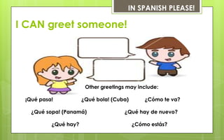 IN SPANISH PLEASE!

I CAN greet someone!




                       Other greetings may include:

 ¡Qué pasa!           ¿Qué bola! (Cuba)       ¿Cómo te va?

   ¿Qué sopa! (Panamá)                ¿Qué hay de nuevo?

          ¿Qué hay?                       ¿Cómo estás?
 