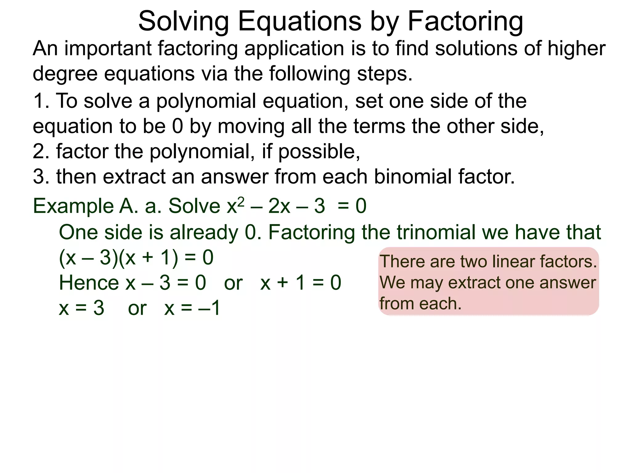 Example A. a. Solve x2 – 2x – 3 = 0
1. To solve a polynomial equation, set one side of the
equation to be 0 by moving all the terms the other side,
2. factor the polynomial, if possible,
3. then extract an answer from each binomial factor.
One side is already 0. Factoring the trinomial we have that
(x – 3)(x + 1) = 0
Hence x – 3 = 0 or x + 1 = 0
x = 3 or x = –1
There are two linear factors.
We may extract one answer
from each.
An important factoring application is to find solutions of higher
degree equations via the following steps.
Solving Equations by Factoring
 
