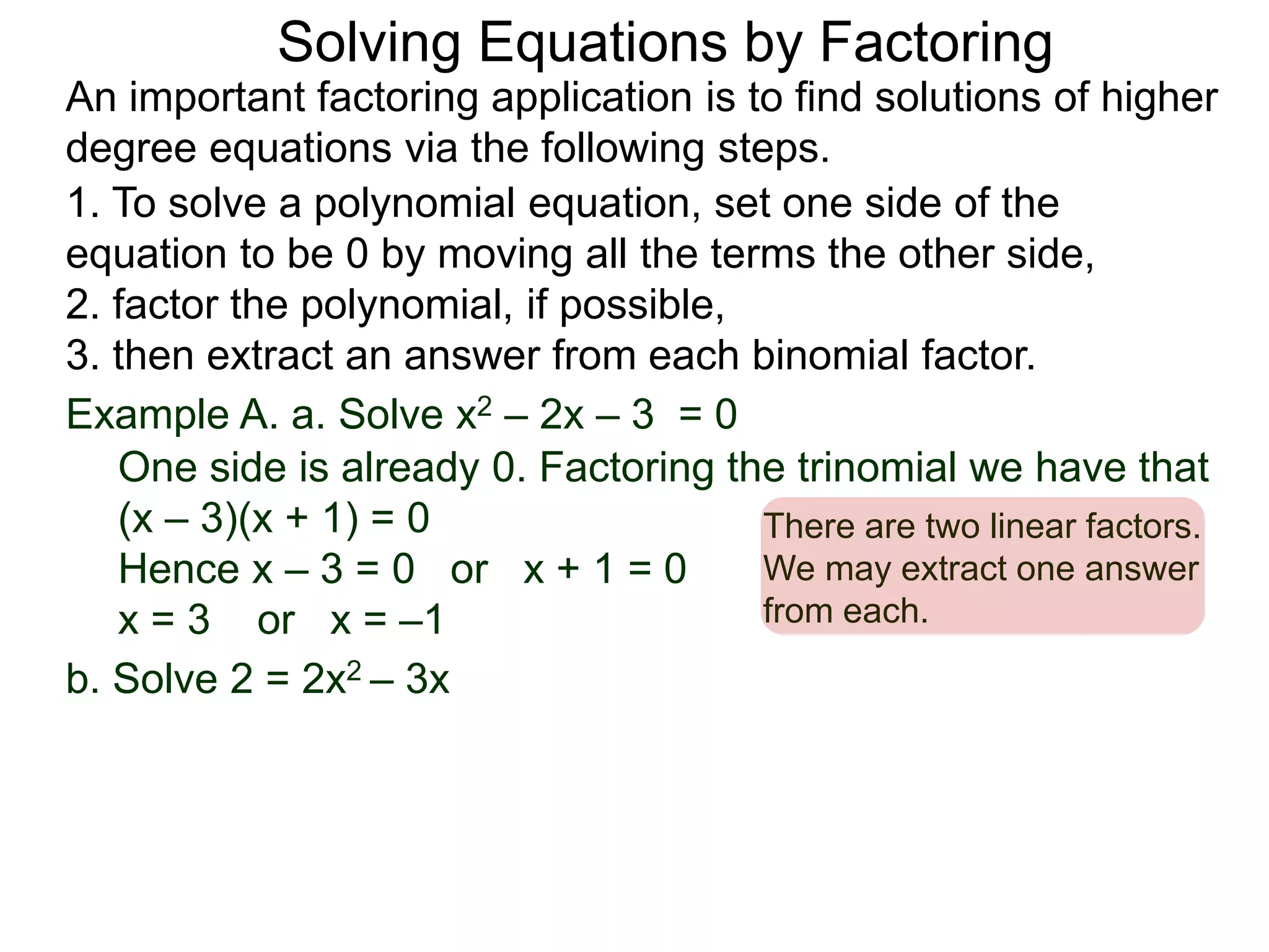 Example A. a. Solve x2 – 2x – 3 = 0
1. To solve a polynomial equation, set one side of the
equation to be 0 by moving all the terms the other side,
2. factor the polynomial, if possible,
3. then extract an answer from each binomial factor.
One side is already 0. Factoring the trinomial we have that
(x – 3)(x + 1) = 0
Hence x – 3 = 0 or x + 1 = 0
x = 3 or x = –1
There are two linear factors.
We may extract one answer
from each.
An important factoring application is to find solutions of higher
degree equations via the following steps.
Solving Equations by Factoring
b. Solve 2 = 2x2 – 3x
 