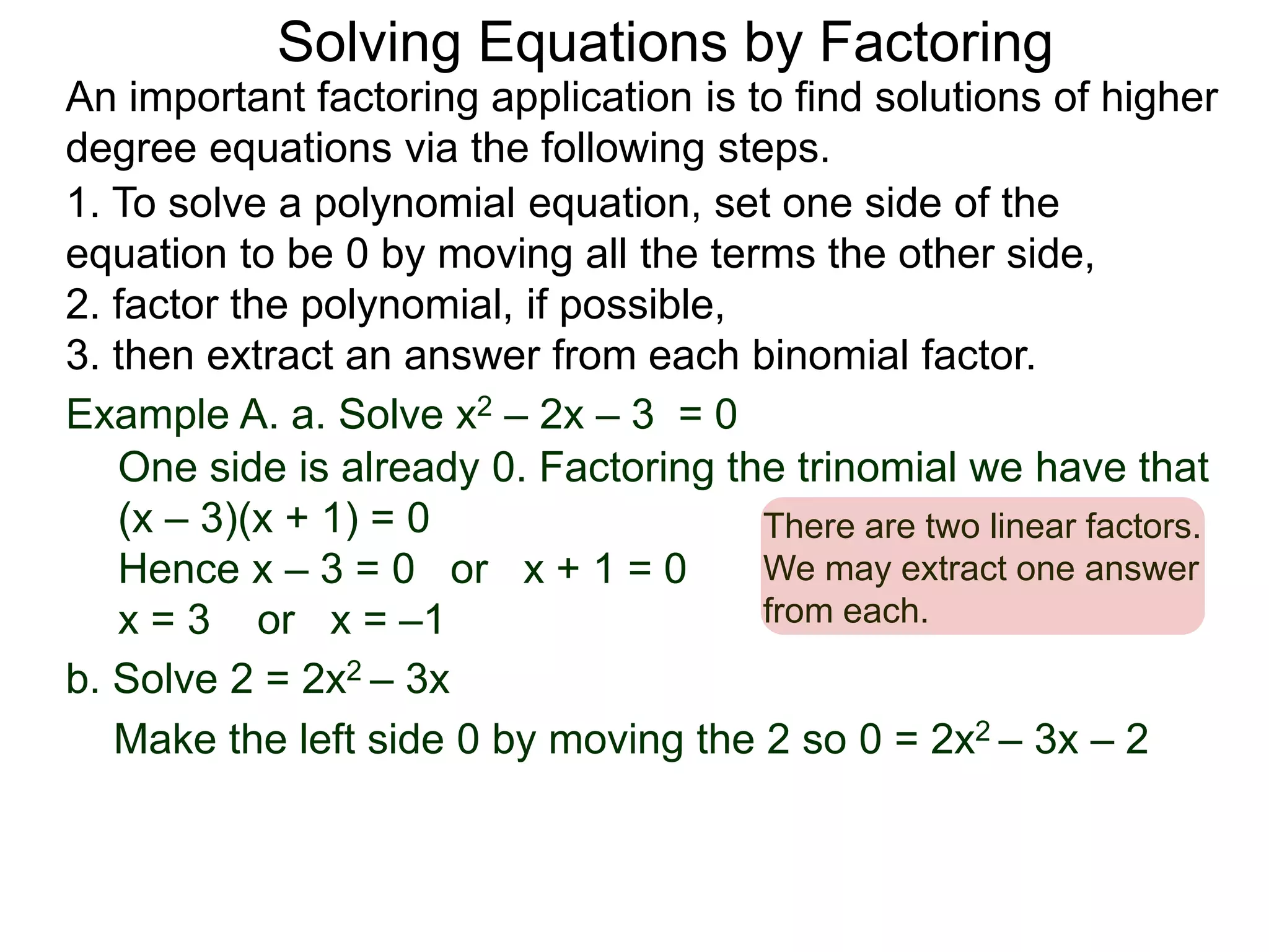 Example A. a. Solve x2 – 2x – 3 = 0
1. To solve a polynomial equation, set one side of the
equation to be 0 by moving all the terms the other side,
2. factor the polynomial, if possible,
3. then extract an answer from each binomial factor.
One side is already 0. Factoring the trinomial we have that
(x – 3)(x + 1) = 0
Hence x – 3 = 0 or x + 1 = 0
x = 3 or x = –1
There are two linear factors.
We may extract one answer
from each.
An important factoring application is to find solutions of higher
degree equations via the following steps.
Solving Equations by Factoring
b. Solve 2 = 2x2 – 3x
Make the left side 0 by moving the 2 so 0 = 2x2 – 3x – 2
 