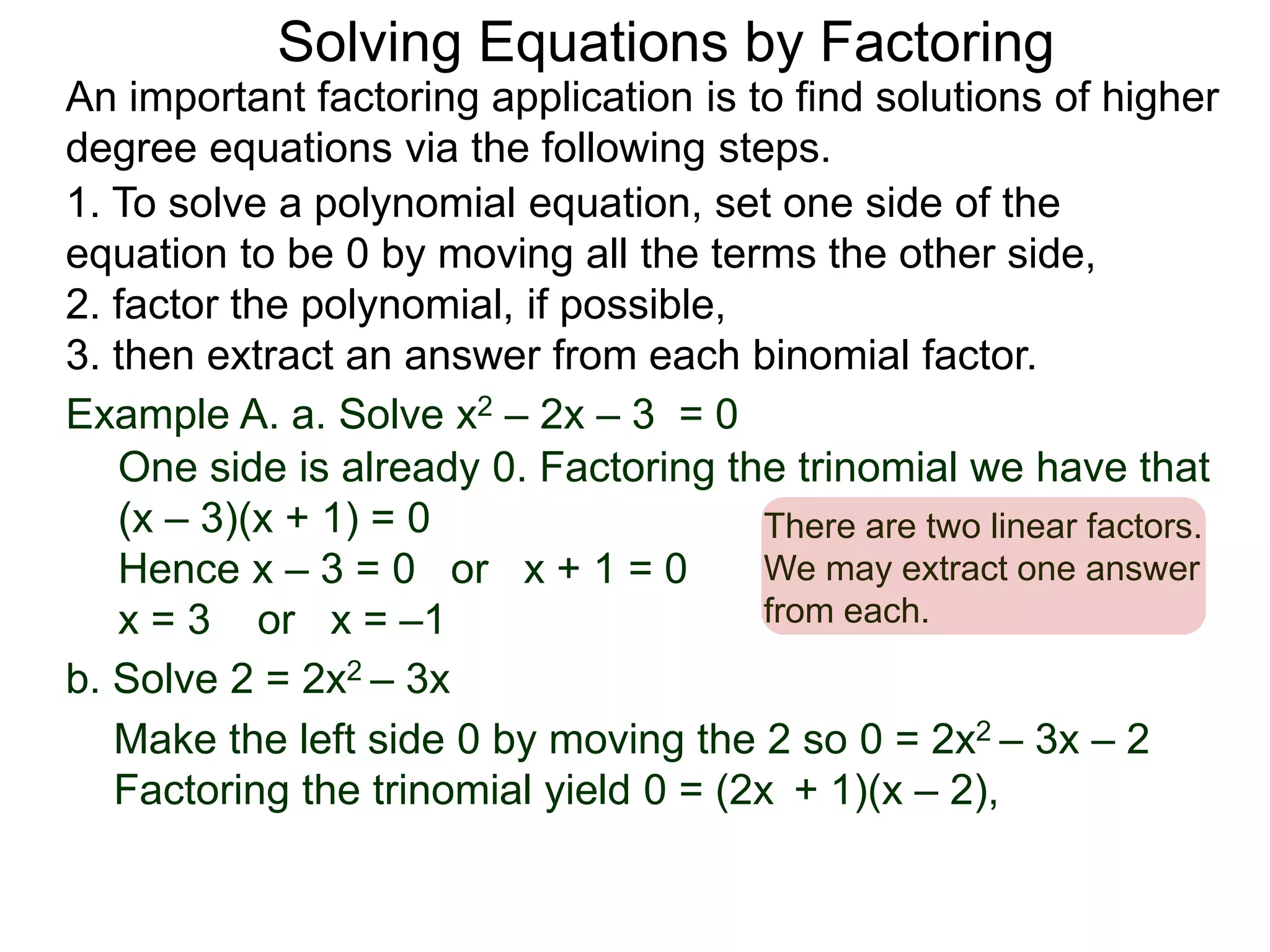 Example A. a. Solve x2 – 2x – 3 = 0
1. To solve a polynomial equation, set one side of the
equation to be 0 by moving all the terms the other side,
2. factor the polynomial, if possible,
3. then extract an answer from each binomial factor.
One side is already 0. Factoring the trinomial we have that
(x – 3)(x + 1) = 0
Hence x – 3 = 0 or x + 1 = 0
x = 3 or x = –1
There are two linear factors.
We may extract one answer
from each.
An important factoring application is to find solutions of higher
degree equations via the following steps.
Solving Equations by Factoring
b. Solve 2 = 2x2 – 3x
Make the left side 0 by moving the 2 so 0 = 2x2 – 3x – 2
Factoring the trinomial yield 0 = (2x + 1)(x – 2),
 