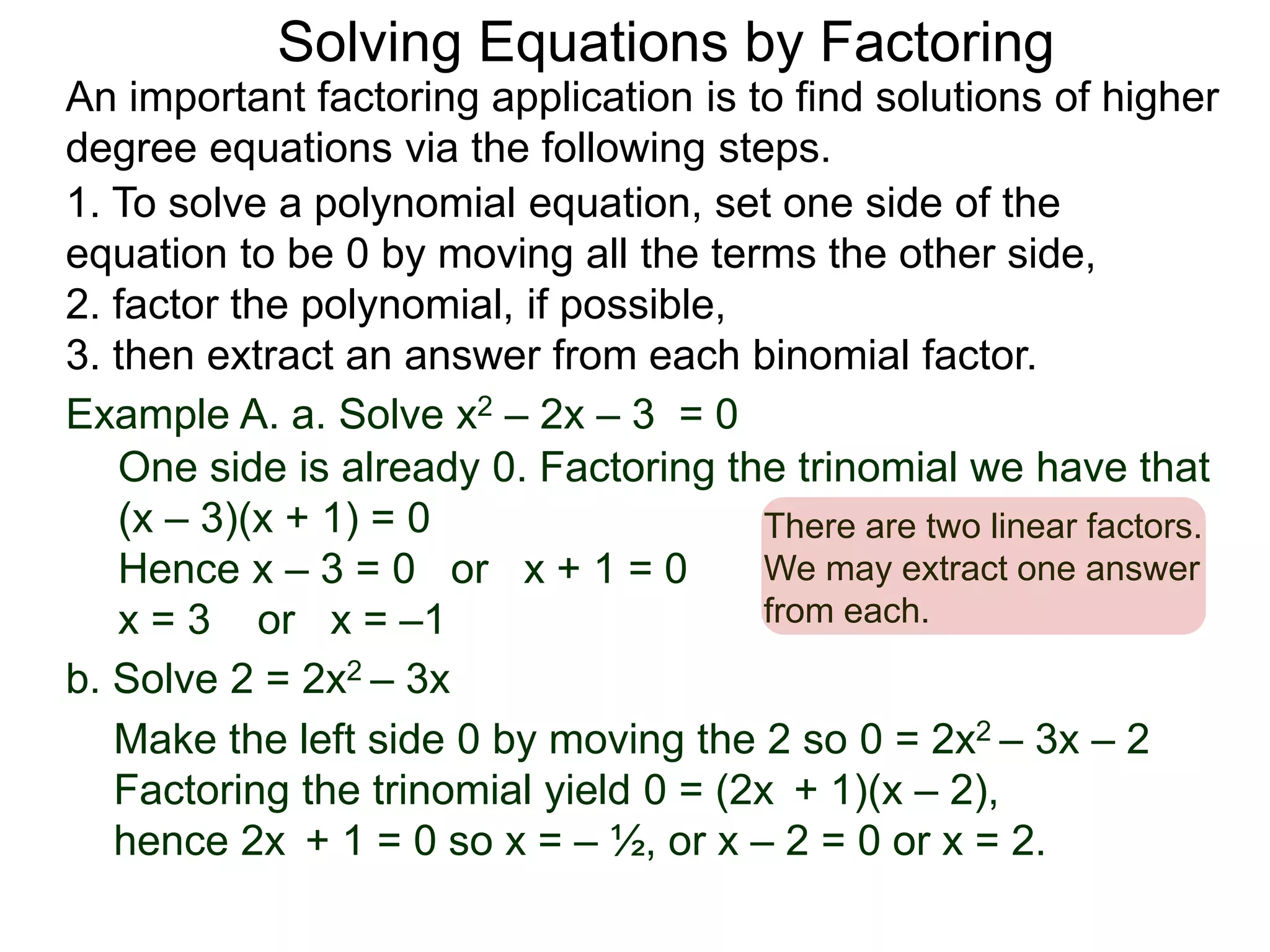 Example A. a. Solve x2 – 2x – 3 = 0
1. To solve a polynomial equation, set one side of the
equation to be 0 by moving all the terms the other side,
2. factor the polynomial, if possible,
3. then extract an answer from each binomial factor.
One side is already 0. Factoring the trinomial we have that
(x – 3)(x + 1) = 0
Hence x – 3 = 0 or x + 1 = 0
x = 3 or x = –1
There are two linear factors.
We may extract one answer
from each.
An important factoring application is to find solutions of higher
degree equations via the following steps.
Solving Equations by Factoring
b. Solve 2 = 2x2 – 3x
Make the left side 0 by moving the 2 so 0 = 2x2 – 3x – 2
Factoring the trinomial yield 0 = (2x + 1)(x – 2),
hence 2x + 1 = 0 so x = – ½, or x – 2 = 0 or x = 2.
 
