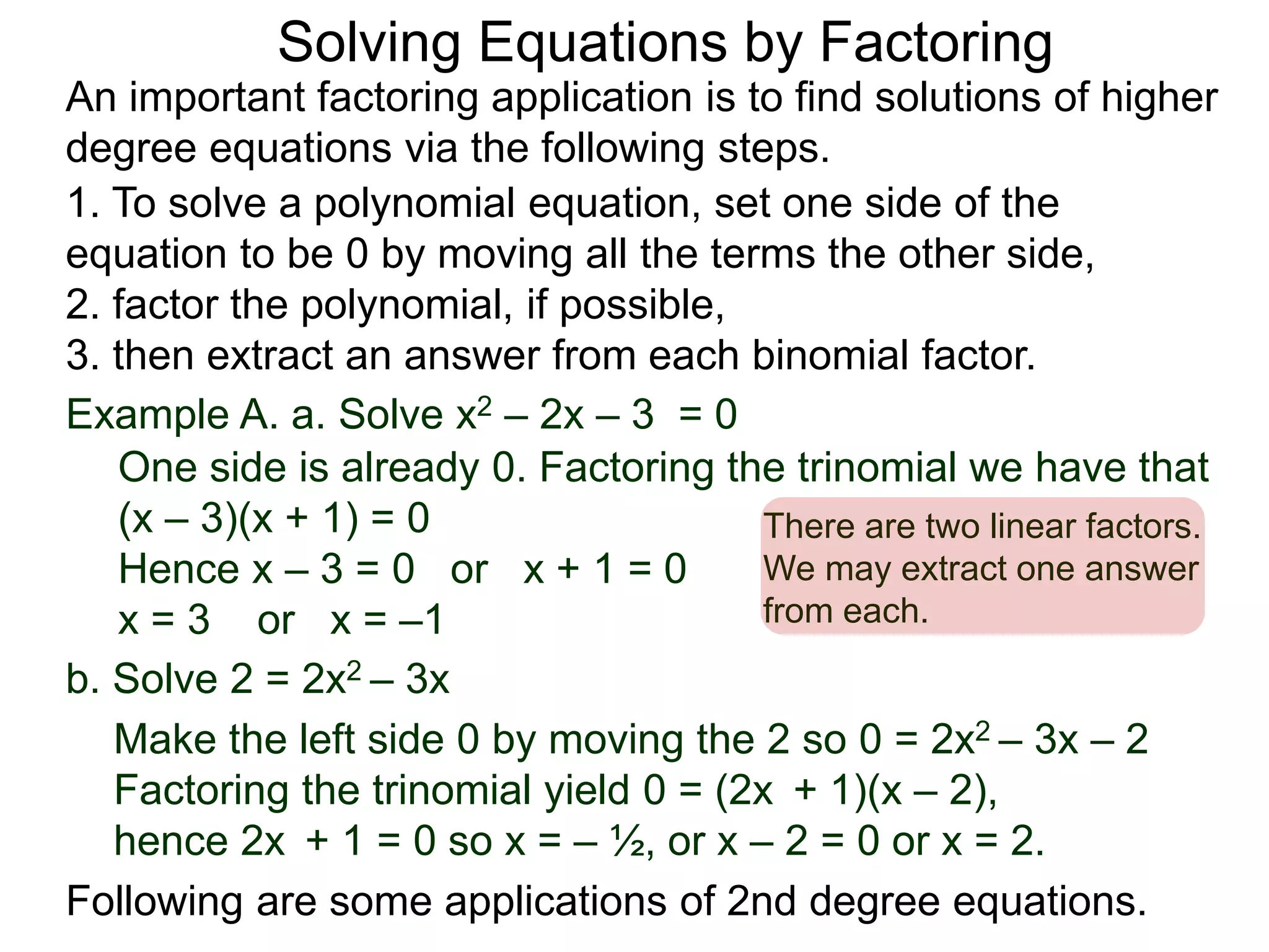 Example A. a. Solve x2 – 2x – 3 = 0
1. To solve a polynomial equation, set one side of the
equation to be 0 by moving all the terms the other side,
2. factor the polynomial, if possible,
3. then extract an answer from each binomial factor.
One side is already 0. Factoring the trinomial we have that
(x – 3)(x + 1) = 0
Hence x – 3 = 0 or x + 1 = 0
x = 3 or x = –1
There are two linear factors.
We may extract one answer
from each.
An important factoring application is to find solutions of higher
degree equations via the following steps.
Following are some applications of 2nd degree equations.
Solving Equations by Factoring
b. Solve 2 = 2x2 – 3x
Make the left side 0 by moving the 2 so 0 = 2x2 – 3x – 2
Factoring the trinomial yield 0 = (2x + 1)(x – 2),
hence 2x + 1 = 0 so x = – ½, or x – 2 = 0 or x = 2.
 