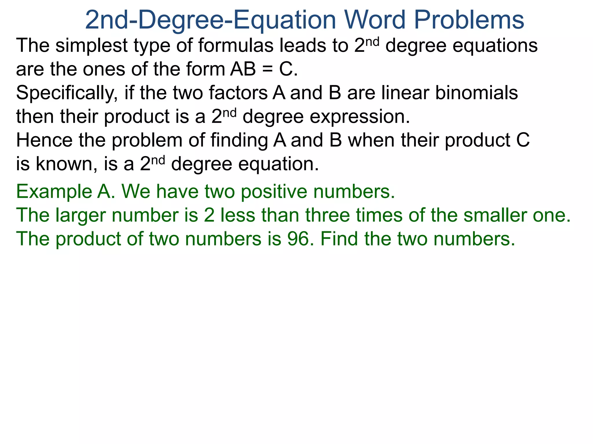 The simplest type of formulas leads to 2nd degree equations
are the ones of the form AB = C.
Specifically, if the two factors A and B are linear binomials
then their product is a 2nd degree expression.
Hence the problem of finding A and B when their product C
is known, is a 2nd degree equation.
2nd-Degree-Equation Word Problems
Example A. We have two positive numbers.
The larger number is 2 less than three times of the smaller one.
The product of two numbers is 96. Find the two numbers.
 