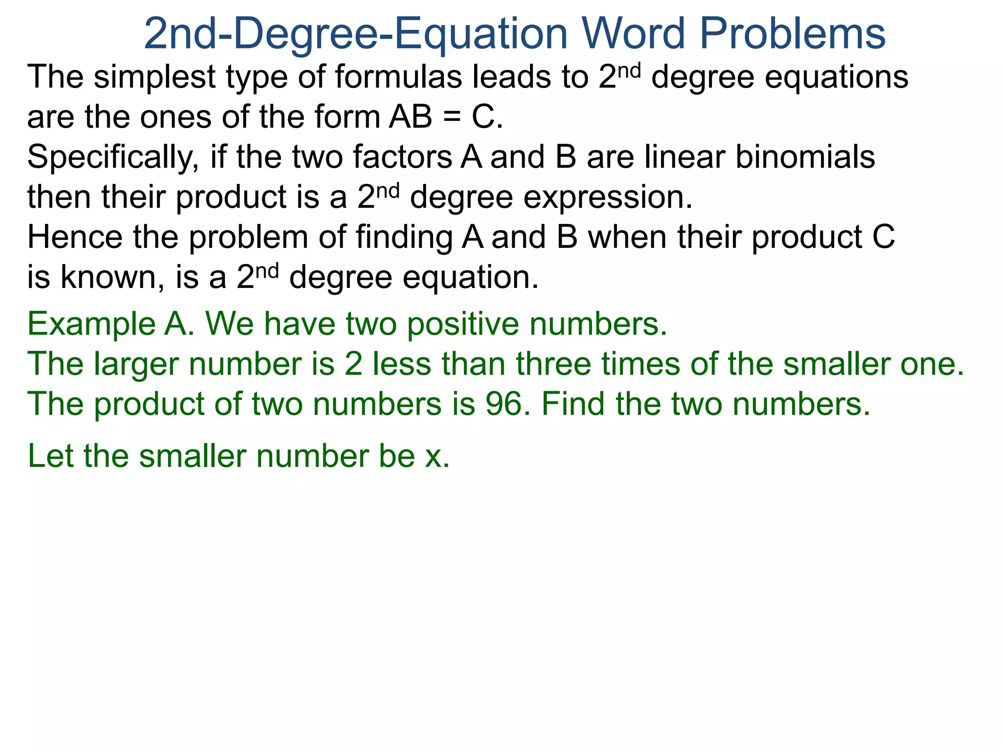The simplest type of formulas leads to 2nd degree equations
are the ones of the form AB = C.
Specifically, if the two factors A and B are linear binomials
then their product is a 2nd degree expression.
Hence the problem of finding A and B when their product C
is known, is a 2nd degree equation.
2nd-Degree-Equation Word Problems
Example A. We have two positive numbers.
The larger number is 2 less than three times of the smaller one.
The product of two numbers is 96. Find the two numbers.
Let the smaller number be x.
 