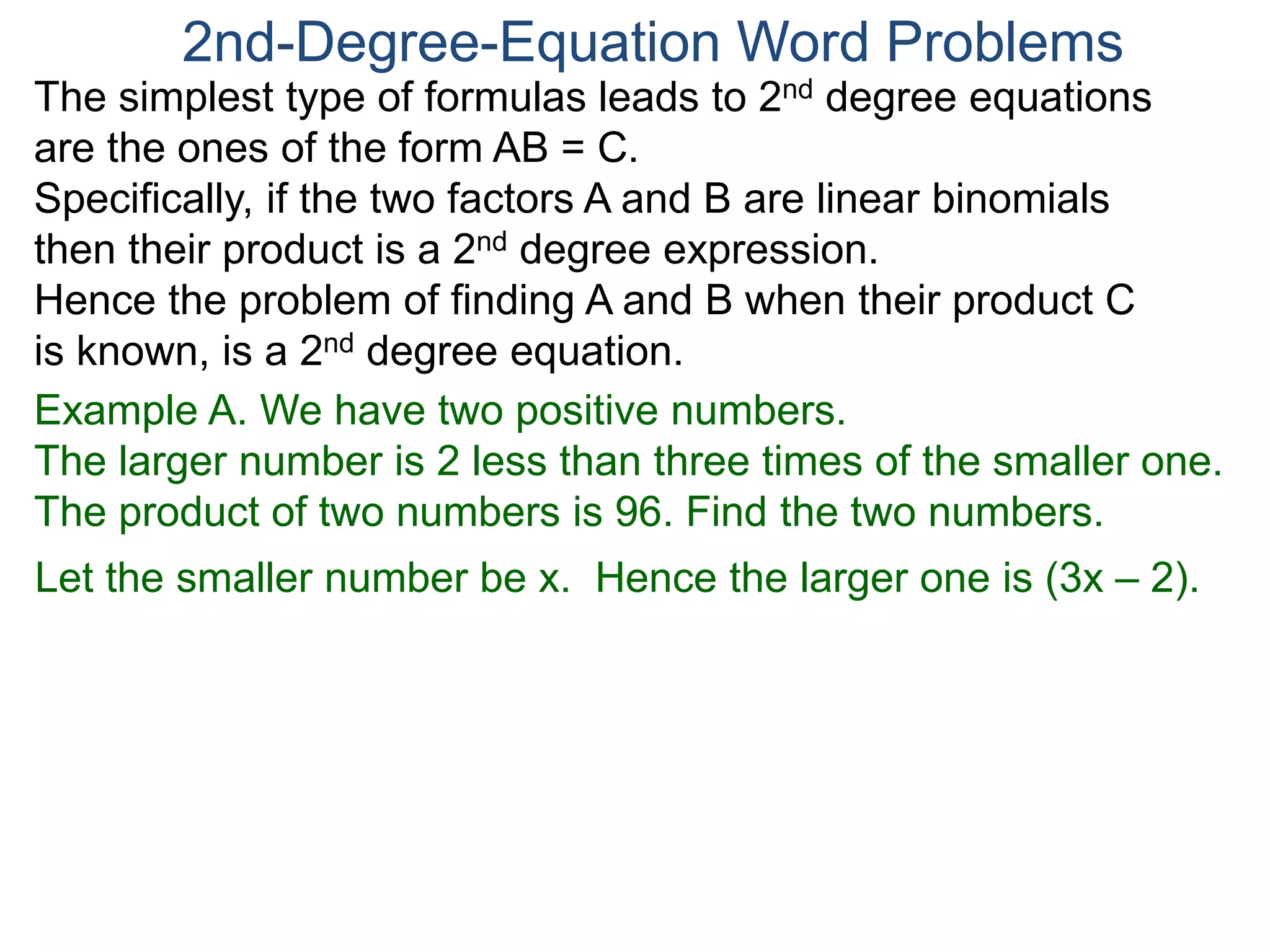 The simplest type of formulas leads to 2nd degree equations
are the ones of the form AB = C.
Specifically, if the two factors A and B are linear binomials
then their product is a 2nd degree expression.
Hence the problem of finding A and B when their product C
is known, is a 2nd degree equation.
2nd-Degree-Equation Word Problems
Example A. We have two positive numbers.
The larger number is 2 less than three times of the smaller one.
The product of two numbers is 96. Find the two numbers.
Let the smaller number be x. Hence the larger one is (3x – 2).
 