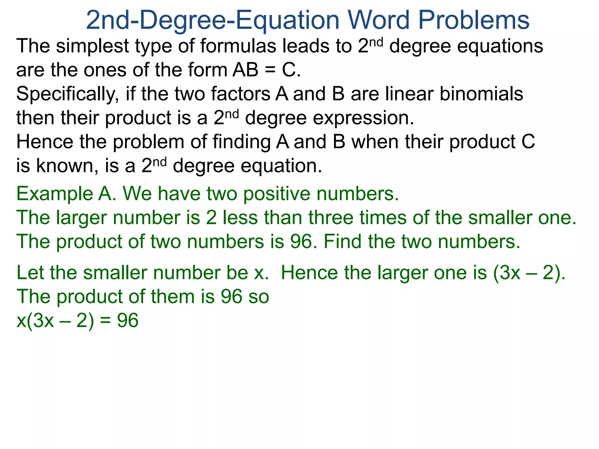 The simplest type of formulas leads to 2nd degree equations
are the ones of the form AB = C.
Specifically, if the two factors A and B are linear binomials
then their product is a 2nd degree expression.
Hence the problem of finding A and B when their product C
is known, is a 2nd degree equation.
2nd-Degree-Equation Word Problems
Example A. We have two positive numbers.
The larger number is 2 less than three times of the smaller one.
The product of two numbers is 96. Find the two numbers.
Let the smaller number be x. Hence the larger one is (3x – 2).
The product of them is 96 so
x(3x – 2) = 96
 