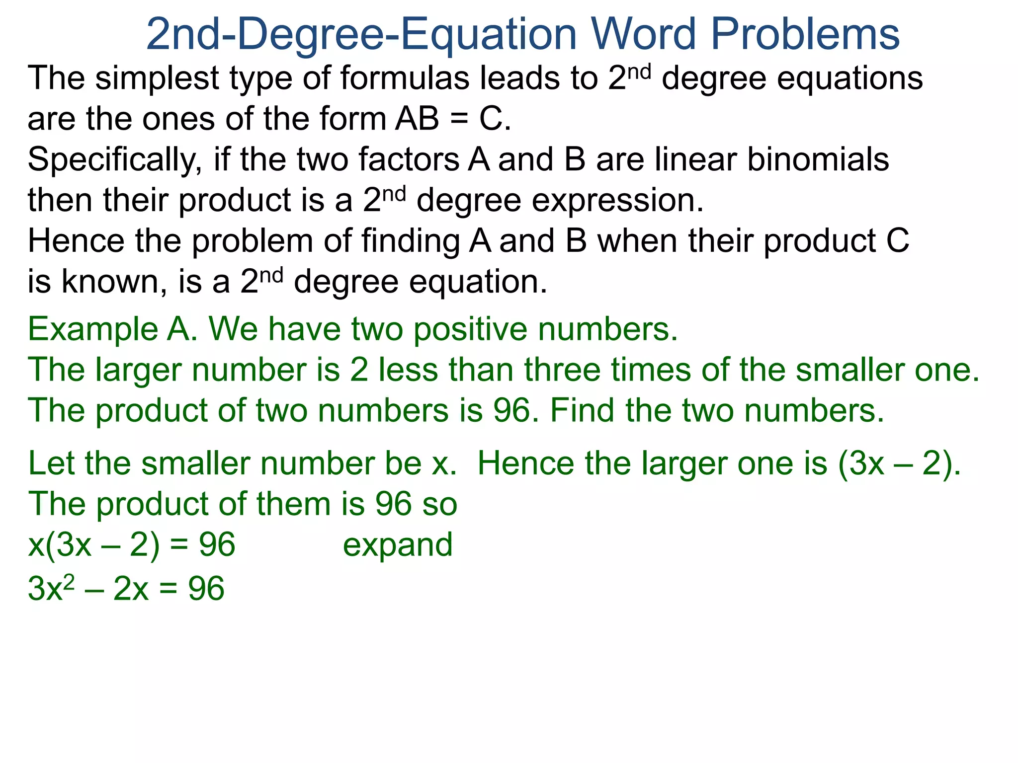The simplest type of formulas leads to 2nd degree equations
are the ones of the form AB = C.
Specifically, if the two factors A and B are linear binomials
then their product is a 2nd degree expression.
Hence the problem of finding A and B when their product C
is known, is a 2nd degree equation.
2nd-Degree-Equation Word Problems
Example A. We have two positive numbers.
The larger number is 2 less than three times of the smaller one.
The product of two numbers is 96. Find the two numbers.
Let the smaller number be x. Hence the larger one is (3x – 2).
The product of them is 96 so
x(3x – 2) = 96 expand
3x2 – 2x = 96
 
