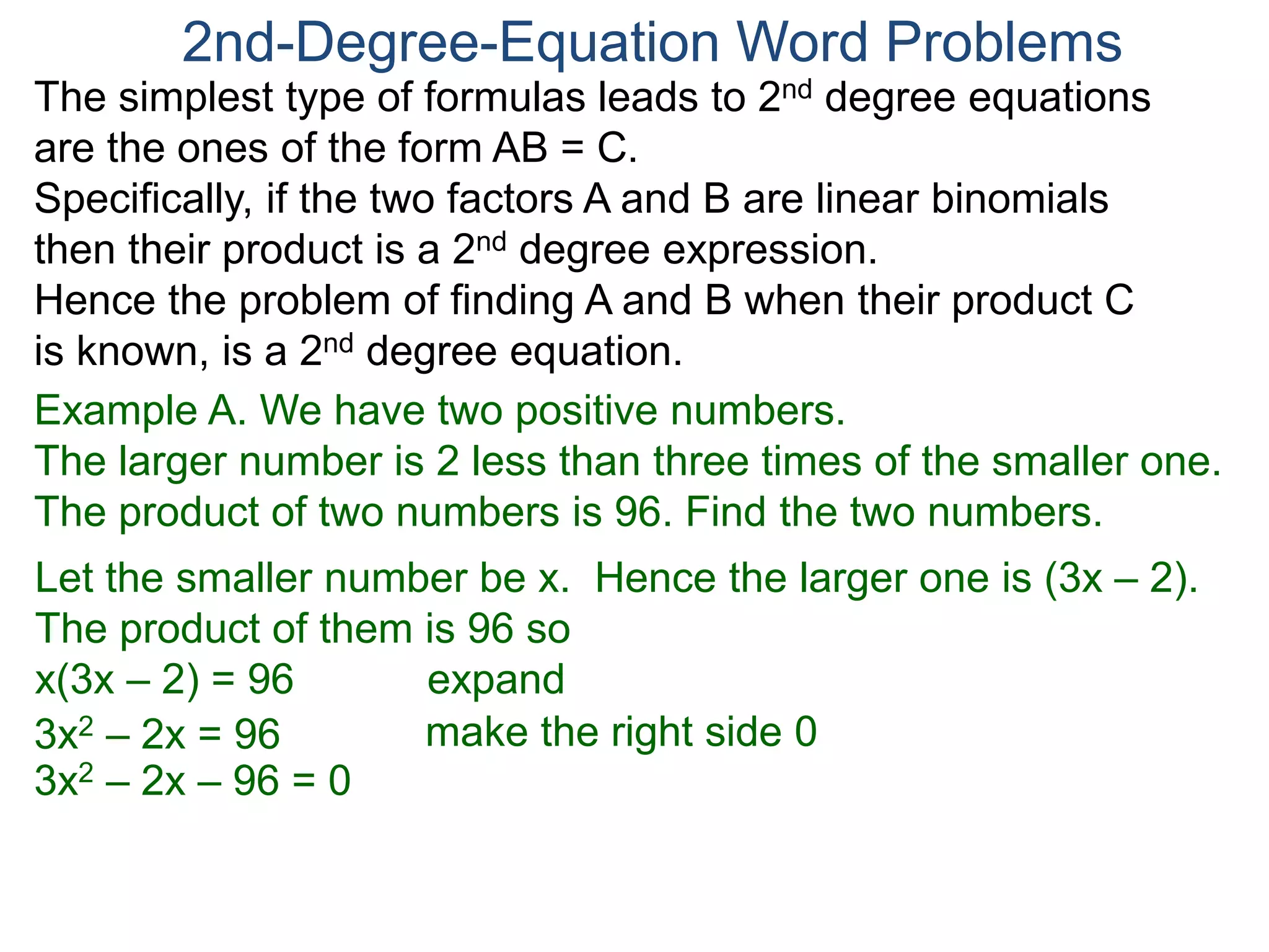The simplest type of formulas leads to 2nd degree equations
are the ones of the form AB = C.
Specifically, if the two factors A and B are linear binomials
then their product is a 2nd degree expression.
Hence the problem of finding A and B when their product C
is known, is a 2nd degree equation.
2nd-Degree-Equation Word Problems
Example A. We have two positive numbers.
The larger number is 2 less than three times of the smaller one.
The product of two numbers is 96. Find the two numbers.
Let the smaller number be x. Hence the larger one is (3x – 2).
The product of them is 96 so
x(3x – 2) = 96 expand
3x2 – 2x = 96
3x2 – 2x – 96 = 0
make the right side 0
 