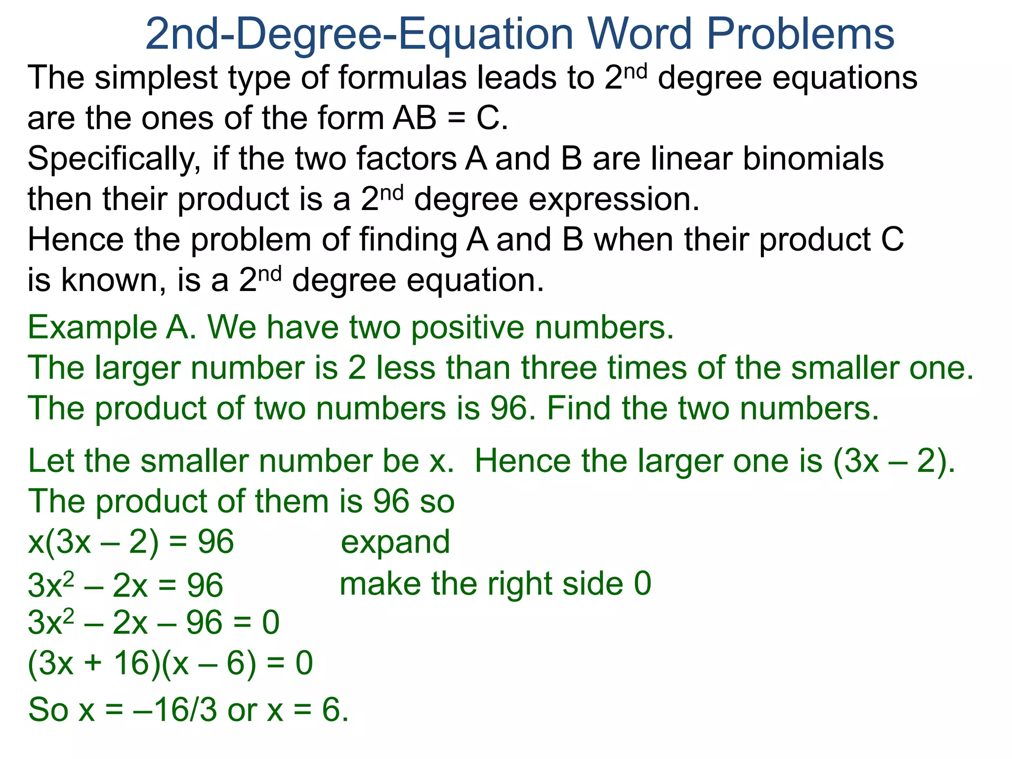The simplest type of formulas leads to 2nd degree equations
are the ones of the form AB = C.
Specifically, if the two factors A and B are linear binomials
then their product is a 2nd degree expression.
Hence the problem of finding A and B when their product C
is known, is a 2nd degree equation.
2nd-Degree-Equation Word Problems
Example A. We have two positive numbers.
The larger number is 2 less than three times of the smaller one.
The product of two numbers is 96. Find the two numbers.
Let the smaller number be x. Hence the larger one is (3x – 2).
The product of them is 96 so
x(3x – 2) = 96 expand
3x2 – 2x = 96
3x2 – 2x – 96 = 0
(3x + 16)(x – 6) = 0
So x = –16/3 or x = 6.
make the right side 0
 