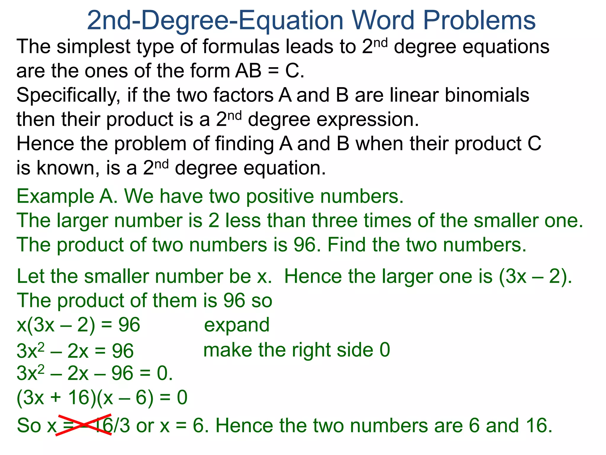 The simplest type of formulas leads to 2nd degree equations
are the ones of the form AB = C.
Specifically, if the two factors A and B are linear binomials
then their product is a 2nd degree expression.
Hence the problem of finding A and B when their product C
is known, is a 2nd degree equation.
2nd-Degree-Equation Word Problems
Example A. We have two positive numbers.
The larger number is 2 less than three times of the smaller one.
The product of two numbers is 96. Find the two numbers.
Let the smaller number be x. Hence the larger one is (3x – 2).
The product of them is 96 so
x(3x – 2) = 96 expand
3x2 – 2x = 96
3x2 – 2x – 96 = 0.
(3x + 16)(x – 6) = 0
So x = –16/3 or x = 6. Hence the two numbers are 6 and 16.
make the right side 0
 