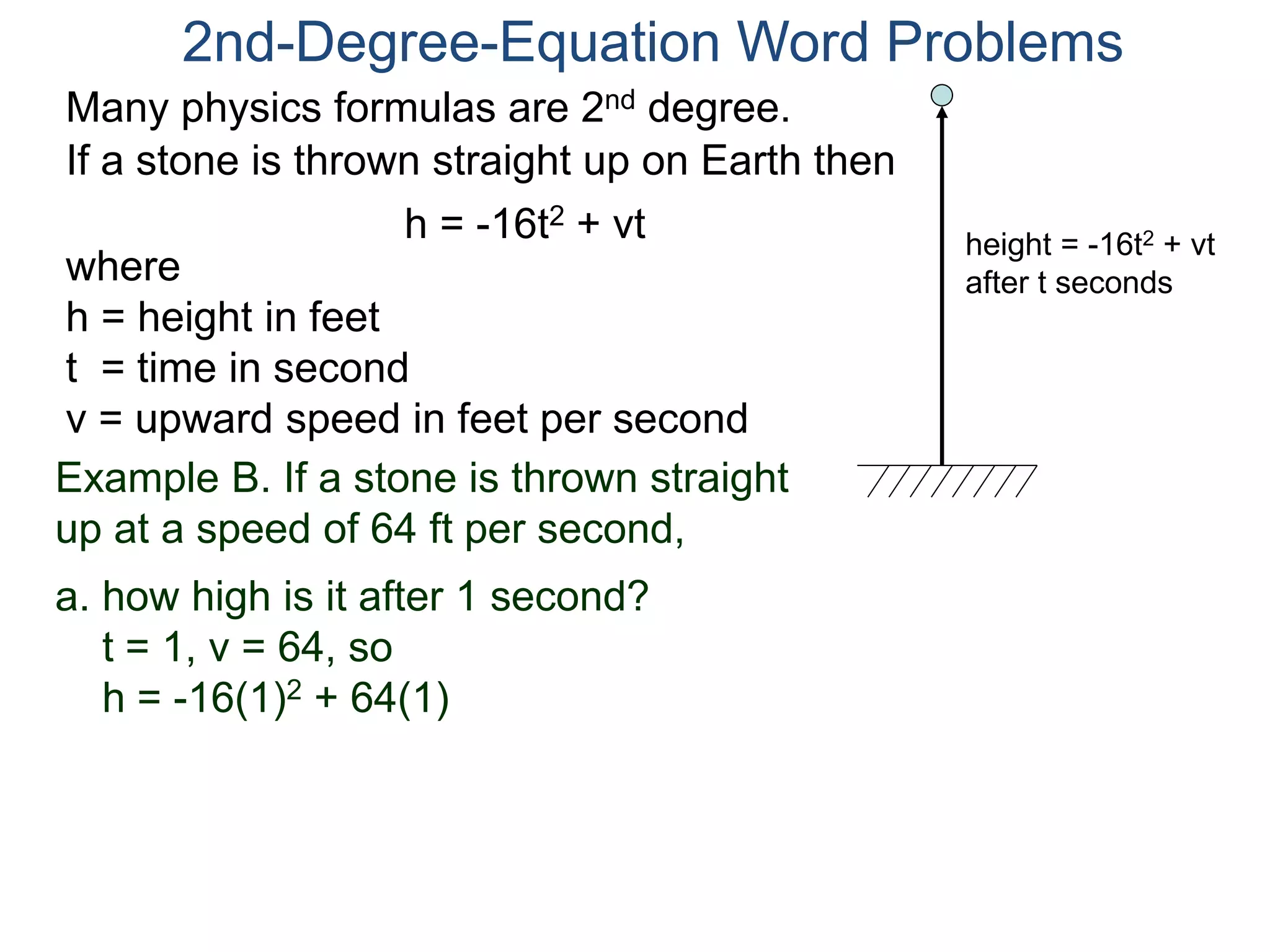 Many physics formulas are 2nd degree.
If a stone is thrown straight up on Earth then
h = -16t2 + vt
2nd-Degree-Equation Word Problems
height = -16t2 + vt
after t secondswhere
h = height in feet
t = time in second
v = upward speed in feet per second
Example B. If a stone is thrown straight
up at a speed of 64 ft per second,
a. how high is it after 1 second?
t = 1, v = 64, so
h = -16(1)2 + 64(1)
 