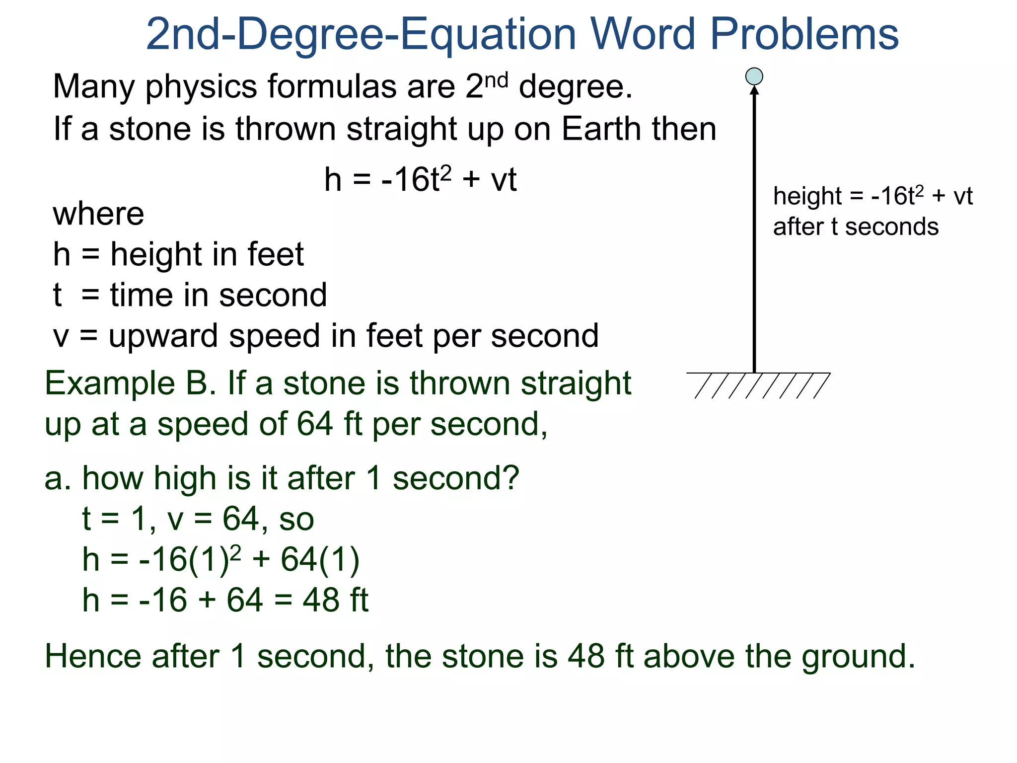 Many physics formulas are 2nd degree.
If a stone is thrown straight up on Earth then
h = -16t2 + vt
2nd-Degree-Equation Word Problems
height = -16t2 + vt
after t secondswhere
h = height in feet
t = time in second
v = upward speed in feet per second
Example B. If a stone is thrown straight
up at a speed of 64 ft per second,
a. how high is it after 1 second?
t = 1, v = 64, so
h = -16(1)2 + 64(1)
h = -16 + 64 = 48 ft
Hence after 1 second, the stone is 48 ft above the ground.
 