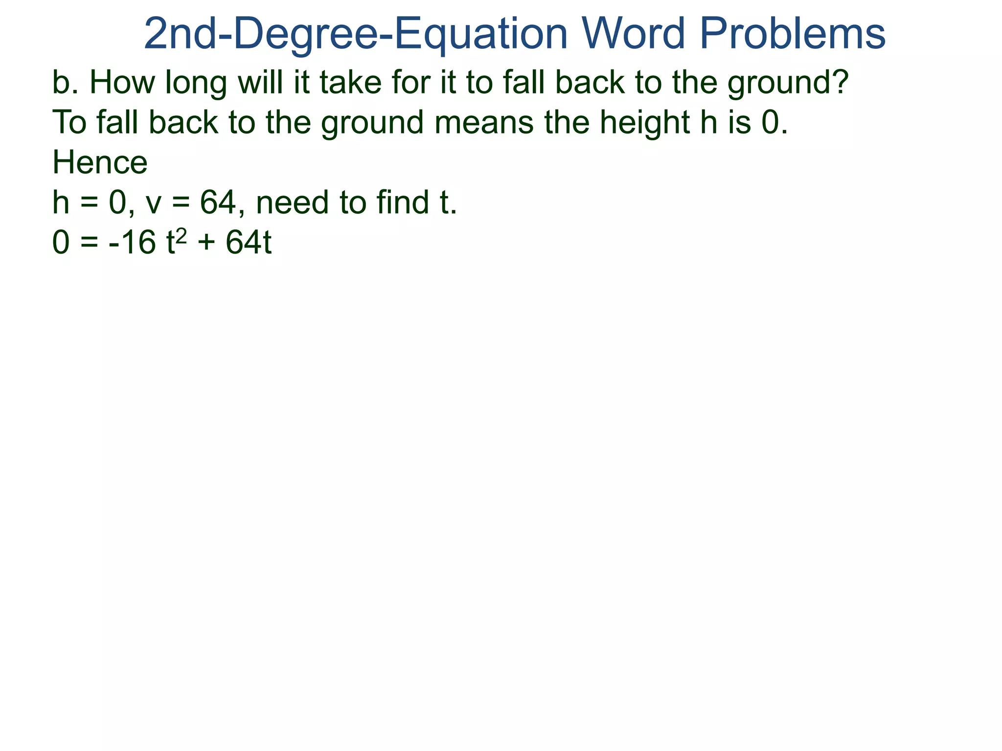 b. How long will it take for it to fall back to the ground?
To fall back to the ground means the height h is 0.
Hence
h = 0, v = 64, need to find t.
0 = -16 t2 + 64t
2nd-Degree-Equation Word Problems
 