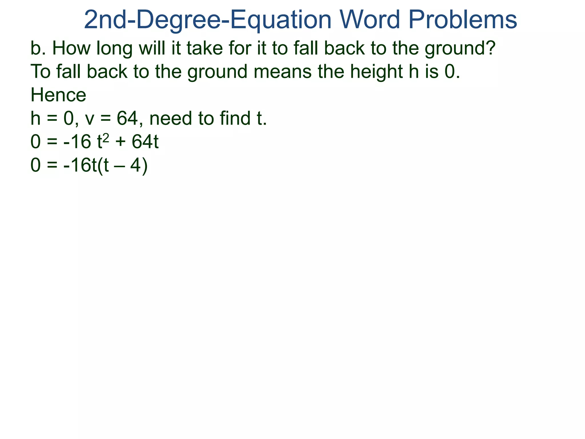 b. How long will it take for it to fall back to the ground?
To fall back to the ground means the height h is 0.
Hence
h = 0, v = 64, need to find t.
0 = -16 t2 + 64t
0 = -16t(t – 4)
2nd-Degree-Equation Word Problems
 