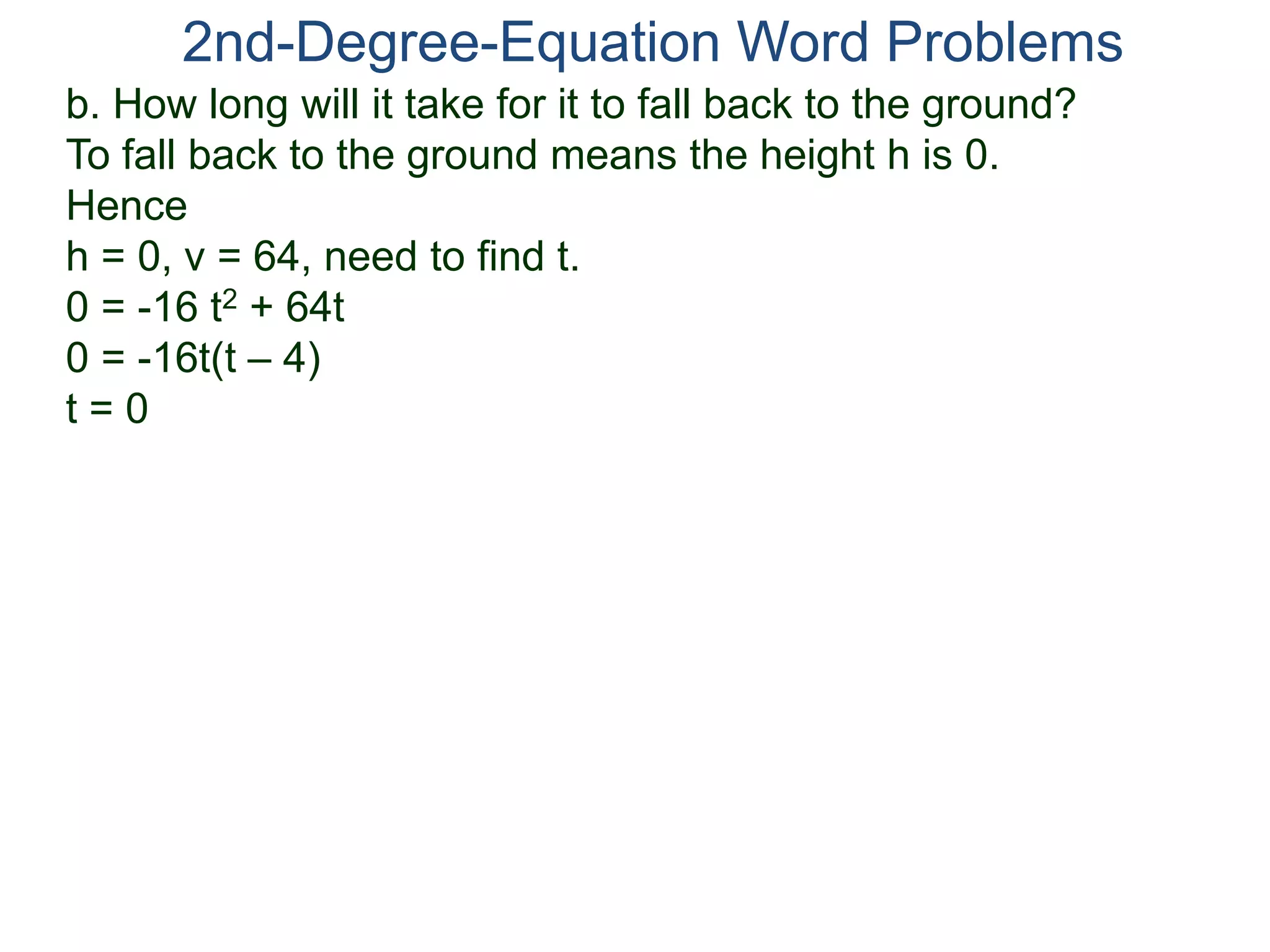 b. How long will it take for it to fall back to the ground?
To fall back to the ground means the height h is 0.
Hence
h = 0, v = 64, need to find t.
0 = -16 t2 + 64t
0 = -16t(t – 4)
t = 0
2nd-Degree-Equation Word Problems
 