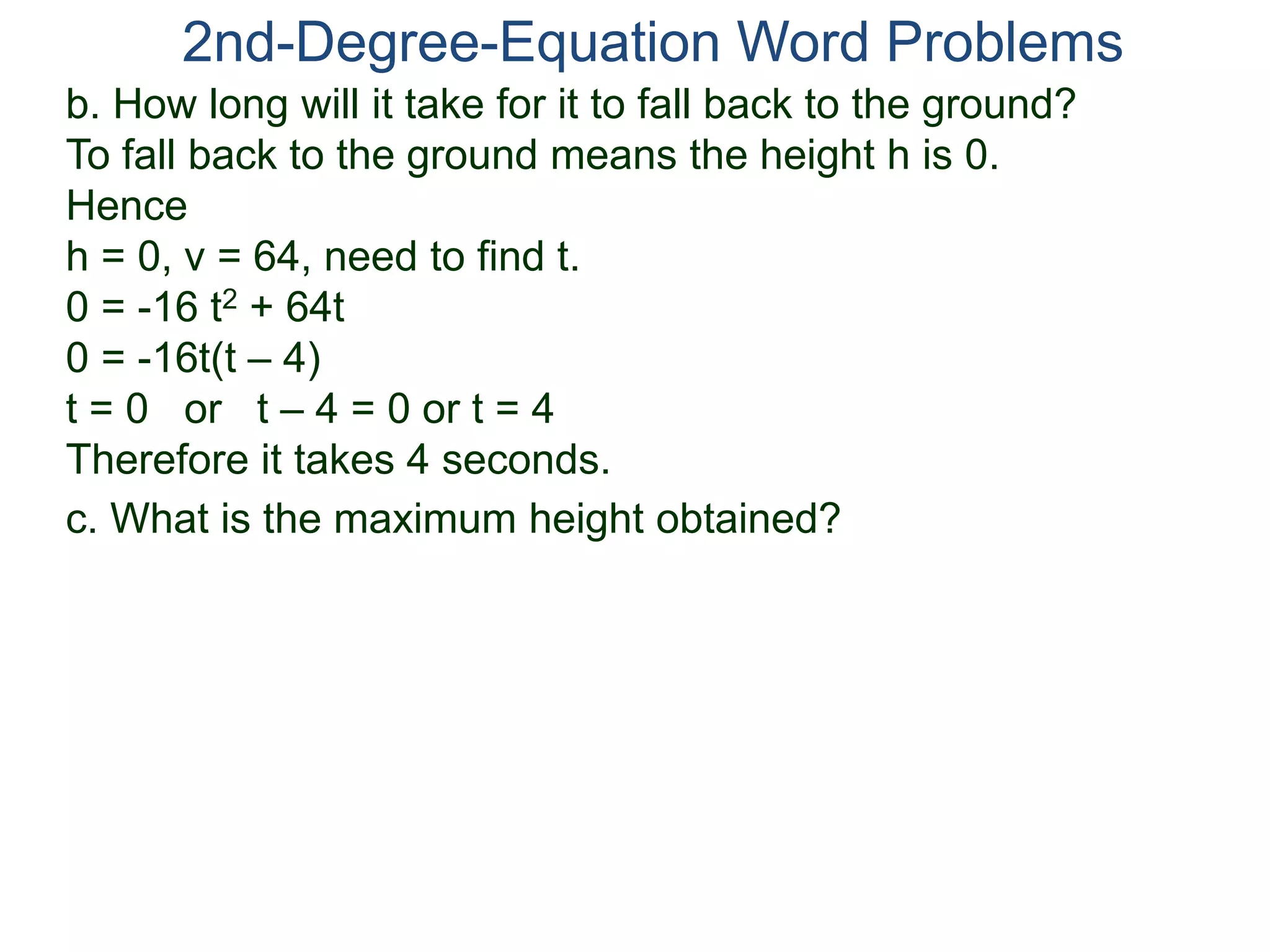 2nd-Degree-Equation Word Problems
c. What is the maximum height obtained?
b. How long will it take for it to fall back to the ground?
To fall back to the ground means the height h is 0.
Hence
h = 0, v = 64, need to find t.
0 = -16 t2 + 64t
0 = -16t(t – 4)
t = 0 or t – 4 = 0 or t = 4
Therefore it takes 4 seconds.
 
