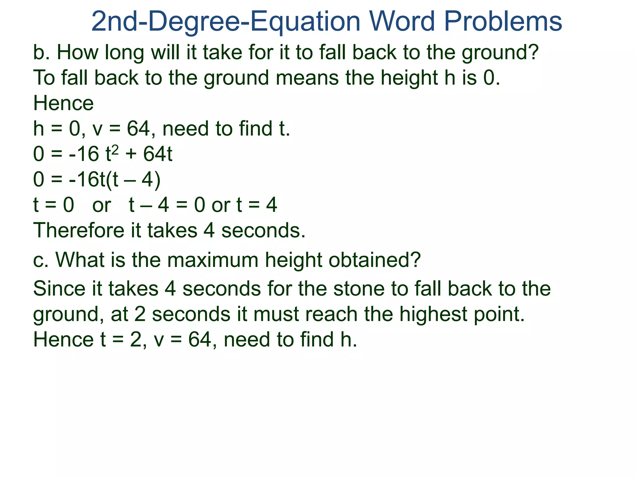 2nd-Degree-Equation Word Problems
c. What is the maximum height obtained?
Since it takes 4 seconds for the stone to fall back to the
ground, at 2 seconds it must reach the highest point.
Hence t = 2, v = 64, need to find h.
b. How long will it take for it to fall back to the ground?
To fall back to the ground means the height h is 0.
Hence
h = 0, v = 64, need to find t.
0 = -16 t2 + 64t
0 = -16t(t – 4)
t = 0 or t – 4 = 0 or t = 4
Therefore it takes 4 seconds.
 