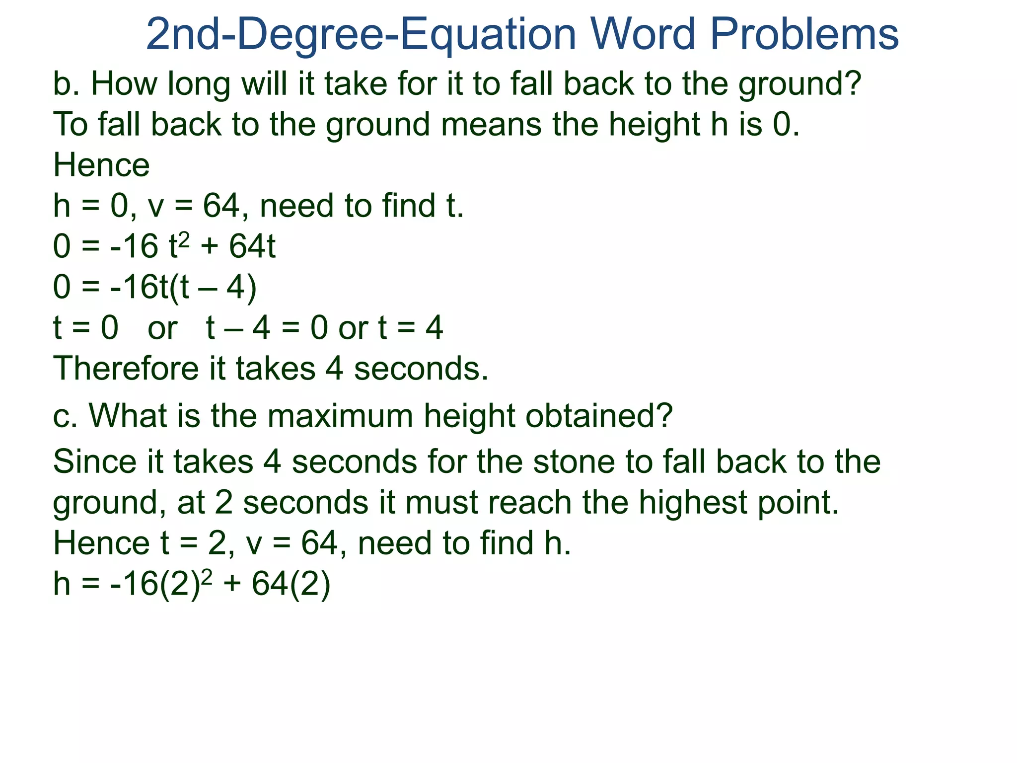 2nd-Degree-Equation Word Problems
c. What is the maximum height obtained?
Since it takes 4 seconds for the stone to fall back to the
ground, at 2 seconds it must reach the highest point.
Hence t = 2, v = 64, need to find h.
h = -16(2)2 + 64(2)
b. How long will it take for it to fall back to the ground?
To fall back to the ground means the height h is 0.
Hence
h = 0, v = 64, need to find t.
0 = -16 t2 + 64t
0 = -16t(t – 4)
t = 0 or t – 4 = 0 or t = 4
Therefore it takes 4 seconds.
 