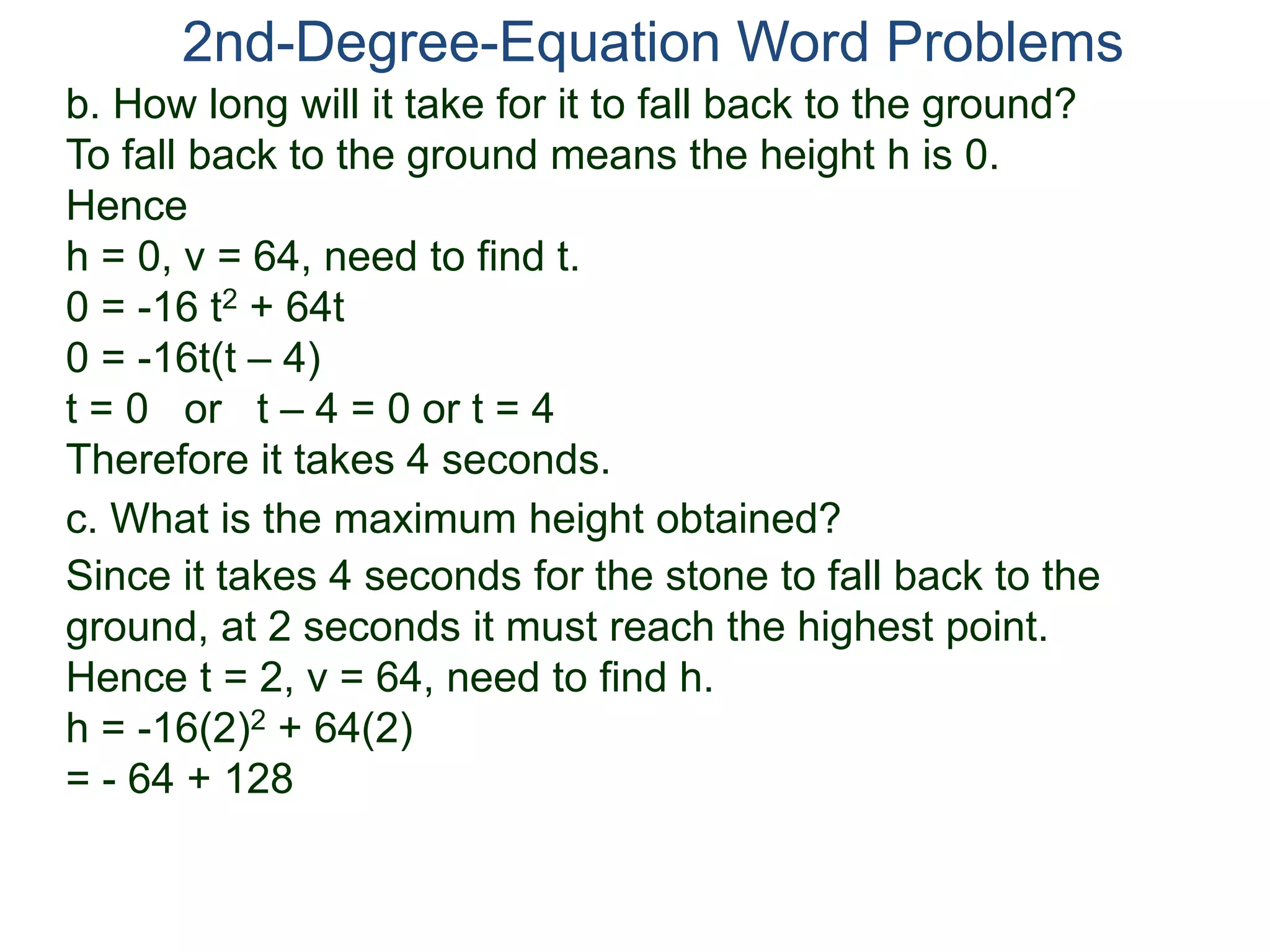 2nd-Degree-Equation Word Problems
c. What is the maximum height obtained?
Since it takes 4 seconds for the stone to fall back to the
ground, at 2 seconds it must reach the highest point.
Hence t = 2, v = 64, need to find h.
h = -16(2)2 + 64(2)
= - 64 + 128
b. How long will it take for it to fall back to the ground?
To fall back to the ground means the height h is 0.
Hence
h = 0, v = 64, need to find t.
0 = -16 t2 + 64t
0 = -16t(t – 4)
t = 0 or t – 4 = 0 or t = 4
Therefore it takes 4 seconds.
 