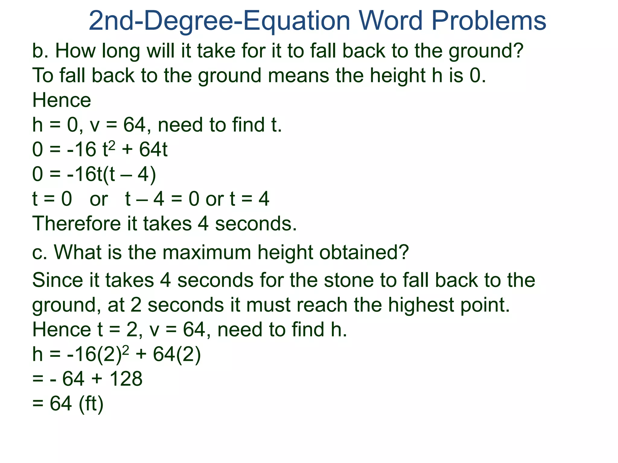 2nd-Degree-Equation Word Problems
c. What is the maximum height obtained?
Since it takes 4 seconds for the stone to fall back to the
ground, at 2 seconds it must reach the highest point.
Hence t = 2, v = 64, need to find h.
h = -16(2)2 + 64(2)
= - 64 + 128
= 64 (ft)
b. How long will it take for it to fall back to the ground?
To fall back to the ground means the height h is 0.
Hence
h = 0, v = 64, need to find t.
0 = -16 t2 + 64t
0 = -16t(t – 4)
t = 0 or t – 4 = 0 or t = 4
Therefore it takes 4 seconds.
 