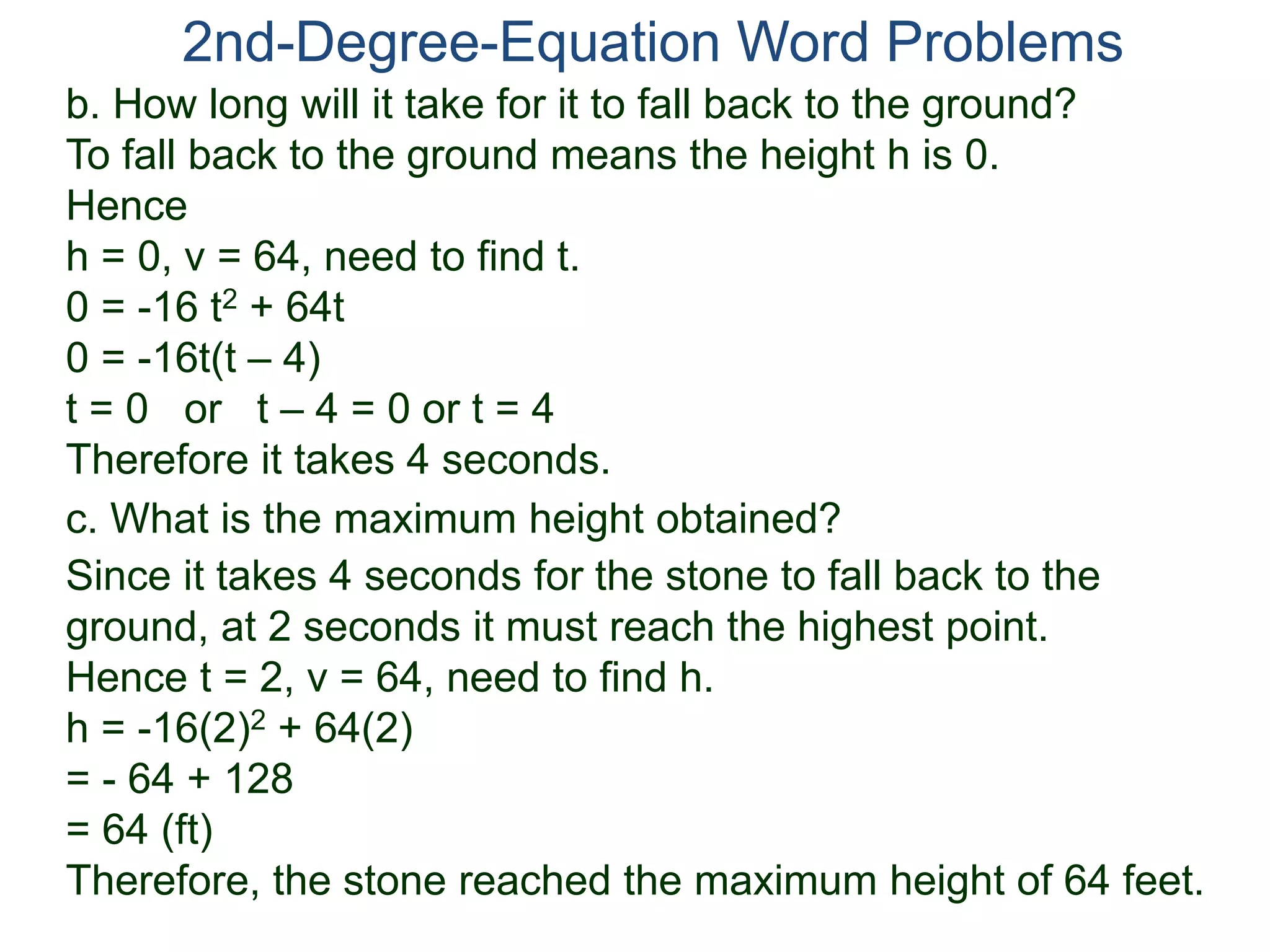 2nd-Degree-Equation Word Problems
c. What is the maximum height obtained?
Since it takes 4 seconds for the stone to fall back to the
ground, at 2 seconds it must reach the highest point.
Hence t = 2, v = 64, need to find h.
h = -16(2)2 + 64(2)
= - 64 + 128
= 64 (ft)
Therefore, the stone reached the maximum height of 64 feet.
b. How long will it take for it to fall back to the ground?
To fall back to the ground means the height h is 0.
Hence
h = 0, v = 64, need to find t.
0 = -16 t2 + 64t
0 = -16t(t – 4)
t = 0 or t – 4 = 0 or t = 4
Therefore it takes 4 seconds.
 