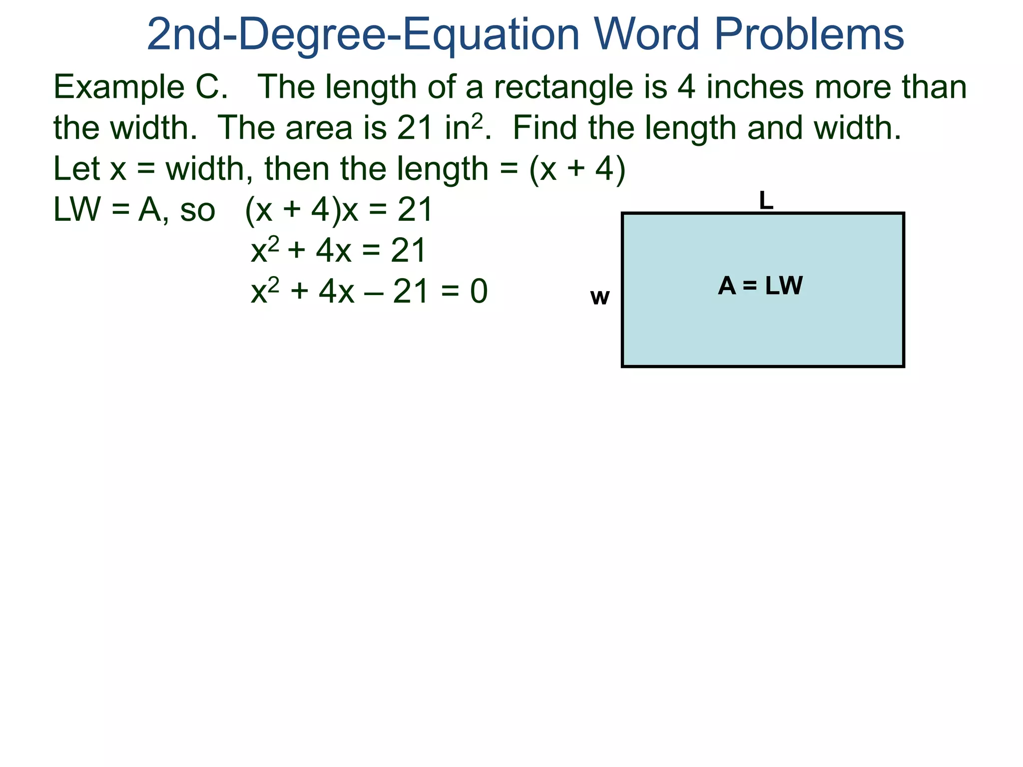 Example C. The length of a rectangle is 4 inches more than
the width. The area is 21 in2. Find the length and width.
Let x = width, then the length = (x + 4)
LW = A, so (x + 4)x = 21
x2 + 4x = 21
x2 + 4x – 21 = 0
2nd-Degree-Equation Word Problems
L
w A = LW
 