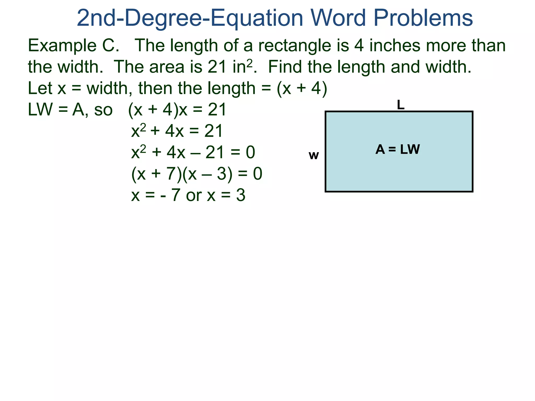 Example C. The length of a rectangle is 4 inches more than
the width. The area is 21 in2. Find the length and width.
Let x = width, then the length = (x + 4)
LW = A, so (x + 4)x = 21
x2 + 4x = 21
x2 + 4x – 21 = 0
(x + 7)(x – 3) = 0
x = - 7 or x = 3
2nd-Degree-Equation Word Problems
L
w A = LW
 