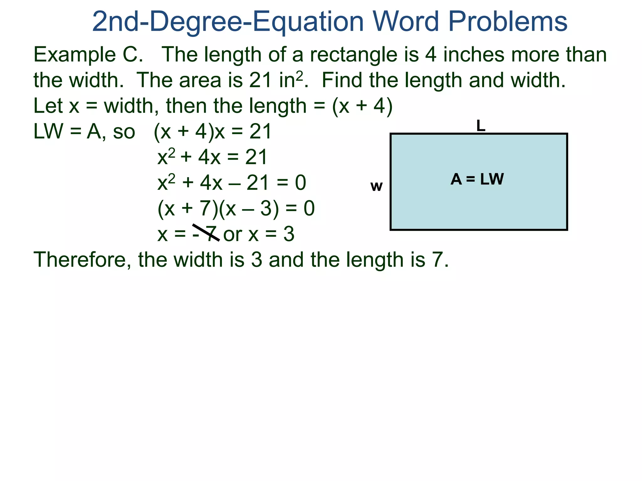 Example C. The length of a rectangle is 4 inches more than
the width. The area is 21 in2. Find the length and width.
Let x = width, then the length = (x + 4)
LW = A, so (x + 4)x = 21
x2 + 4x = 21
x2 + 4x – 21 = 0
(x + 7)(x – 3) = 0
x = - 7 or x = 3
Therefore, the width is 3 and the length is 7.
2nd-Degree-Equation Word Problems
L
w A = LW
 