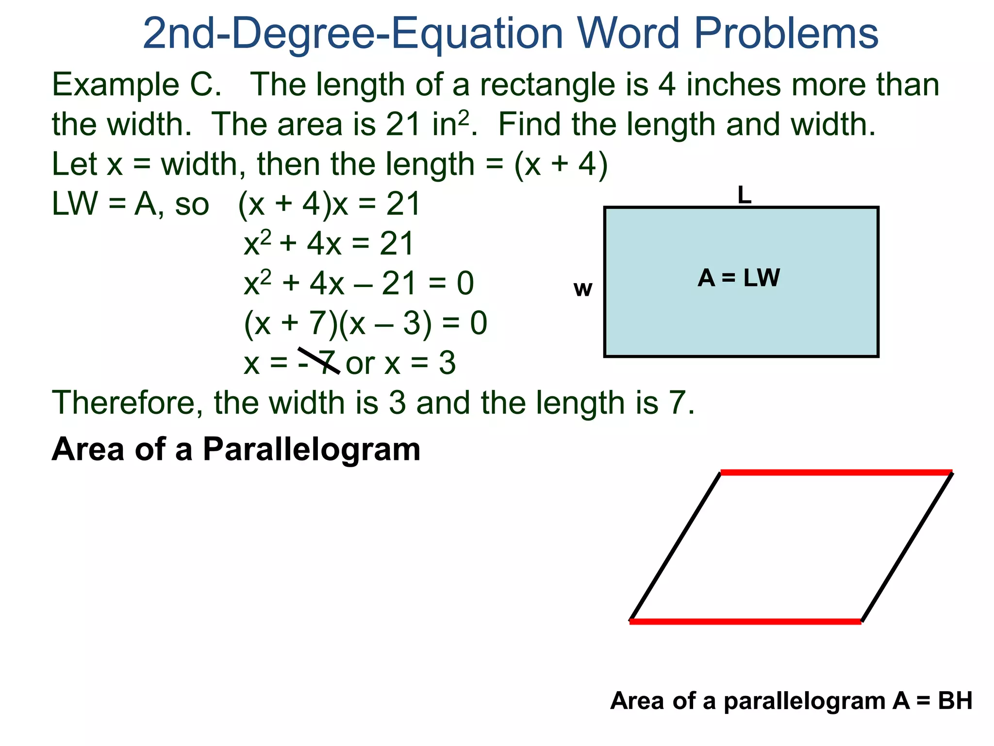Example C. The length of a rectangle is 4 inches more than
the width. The area is 21 in2. Find the length and width.
Let x = width, then the length = (x + 4)
LW = A, so (x + 4)x = 21
x2 + 4x = 21
x2 + 4x – 21 = 0
(x + 7)(x – 3) = 0
x = - 7 or x = 3
Therefore, the width is 3 and the length is 7.
2nd-Degree-Equation Word Problems
Area of a Parallelogram
L
w A = LW
Area of a parallelogram A = BH
 