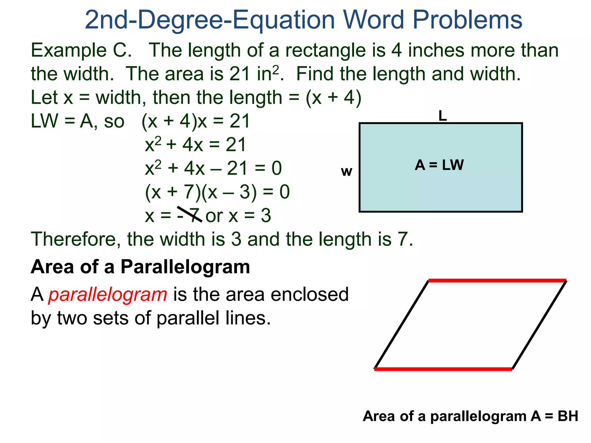 Example C. The length of a rectangle is 4 inches more than
the width. The area is 21 in2. Find the length and width.
Let x = width, then the length = (x + 4)
LW = A, so (x + 4)x = 21
x2 + 4x = 21
x2 + 4x – 21 = 0
(x + 7)(x – 3) = 0
x = - 7 or x = 3
Therefore, the width is 3 and the length is 7.
2nd-Degree-Equation Word Problems
Area of a Parallelogram
A parallelogram is the area enclosed
by two sets of parallel lines.
L
w A = LW
Area of a parallelogram A = BH
 