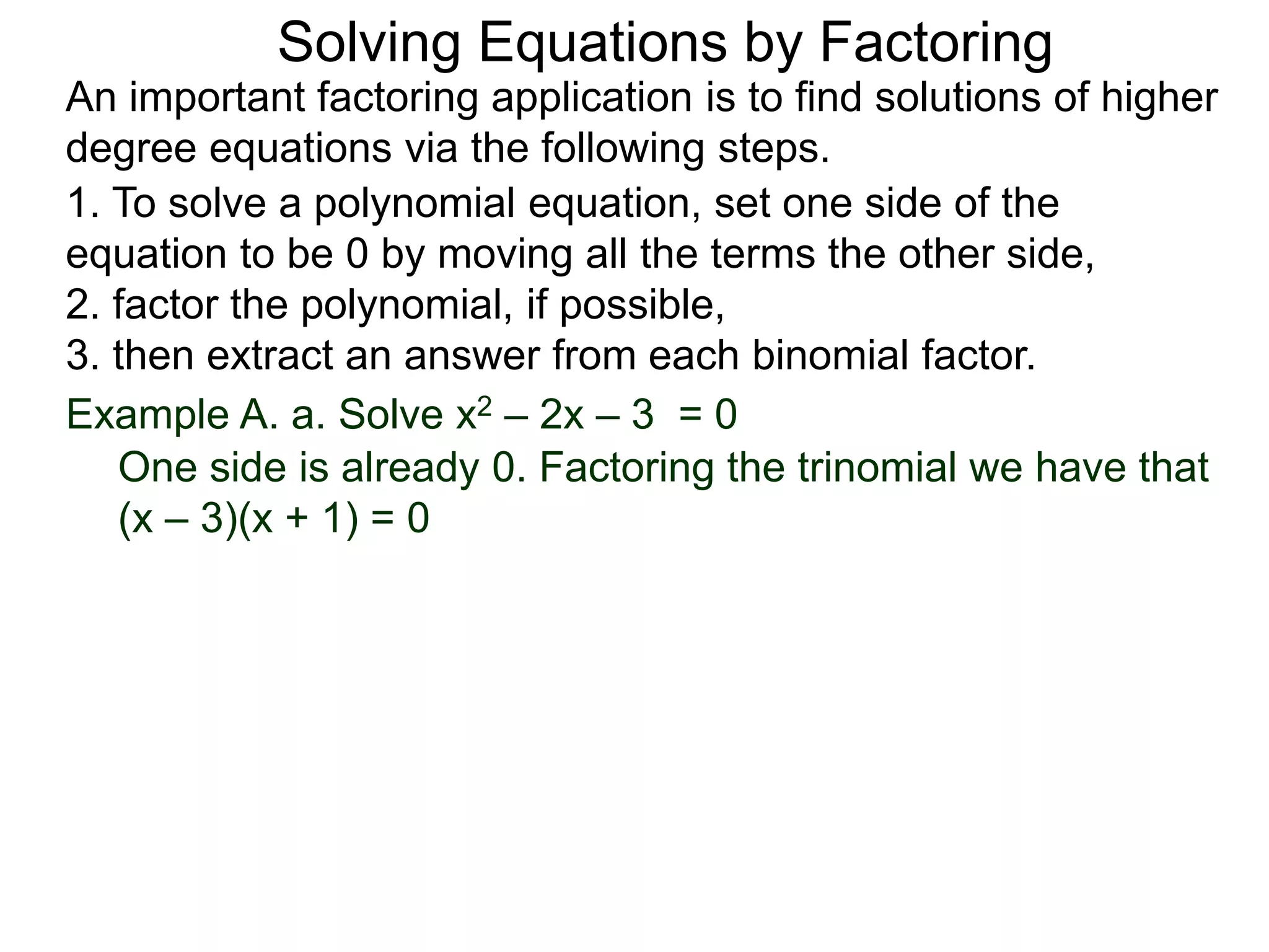 Example A. a. Solve x2 – 2x – 3 = 0
1. To solve a polynomial equation, set one side of the
equation to be 0 by moving all the terms the other side,
2. factor the polynomial, if possible,
3. then extract an answer from each binomial factor.
One side is already 0. Factoring the trinomial we have that
(x – 3)(x + 1) = 0
An important factoring application is to find solutions of higher
degree equations via the following steps.
Solving Equations by Factoring
 