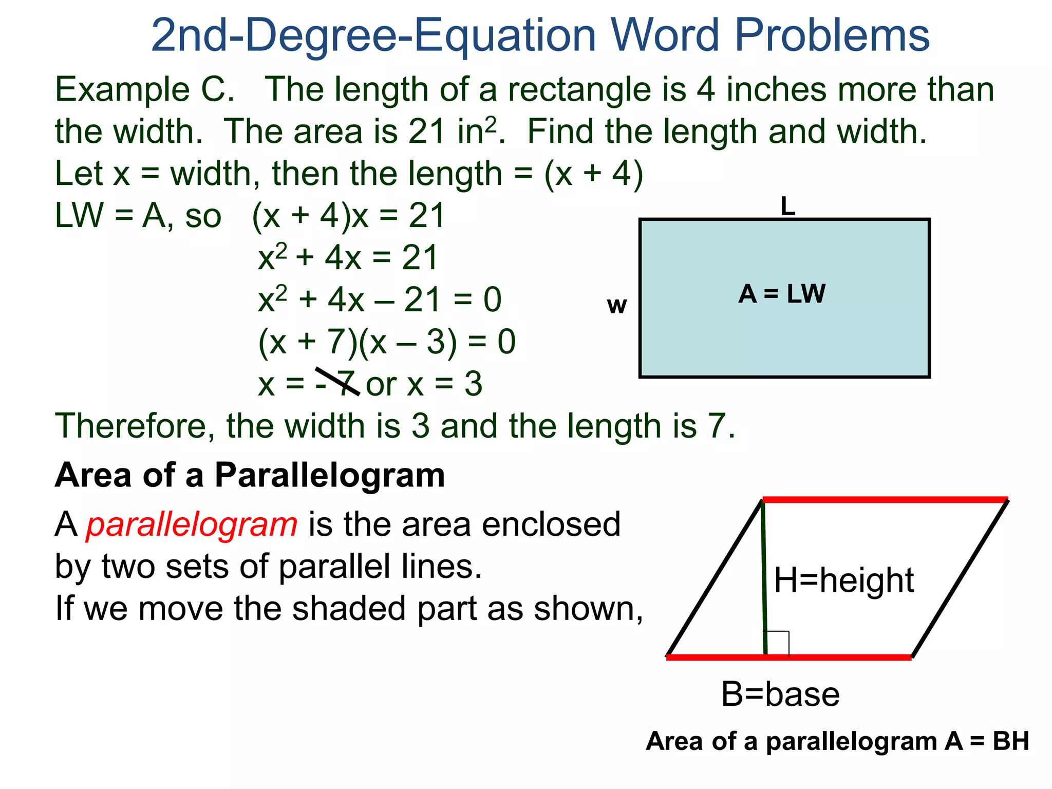 Example C. The length of a rectangle is 4 inches more than
the width. The area is 21 in2. Find the length and width.
Let x = width, then the length = (x + 4)
LW = A, so (x + 4)x = 21
x2 + 4x = 21
x2 + 4x – 21 = 0
(x + 7)(x – 3) = 0
x = - 7 or x = 3
Therefore, the width is 3 and the length is 7.
2nd-Degree-Equation Word Problems
Area of a Parallelogram
A parallelogram is the area enclosed
by two sets of parallel lines.
If we move the shaded part as shown,
H=height
B=base
L
w A = LW
Area of a parallelogram A = BH
 