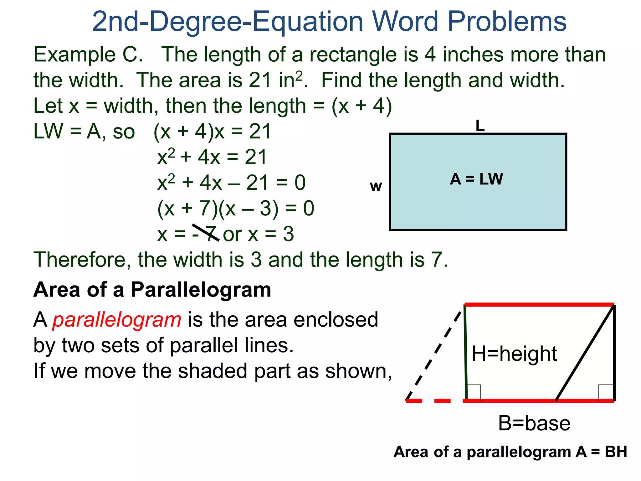 Example C. The length of a rectangle is 4 inches more than
the width. The area is 21 in2. Find the length and width.
Let x = width, then the length = (x + 4)
LW = A, so (x + 4)x = 21
x2 + 4x = 21
x2 + 4x – 21 = 0
(x + 7)(x – 3) = 0
x = - 7 or x = 3
Therefore, the width is 3 and the length is 7.
2nd-Degree-Equation Word Problems
Area of a Parallelogram
A parallelogram is the area enclosed
by two sets of parallel lines.
If we move the shaded part as shown,
H=height
B=base
L
w A = LW
Area of a parallelogram A = BH
 