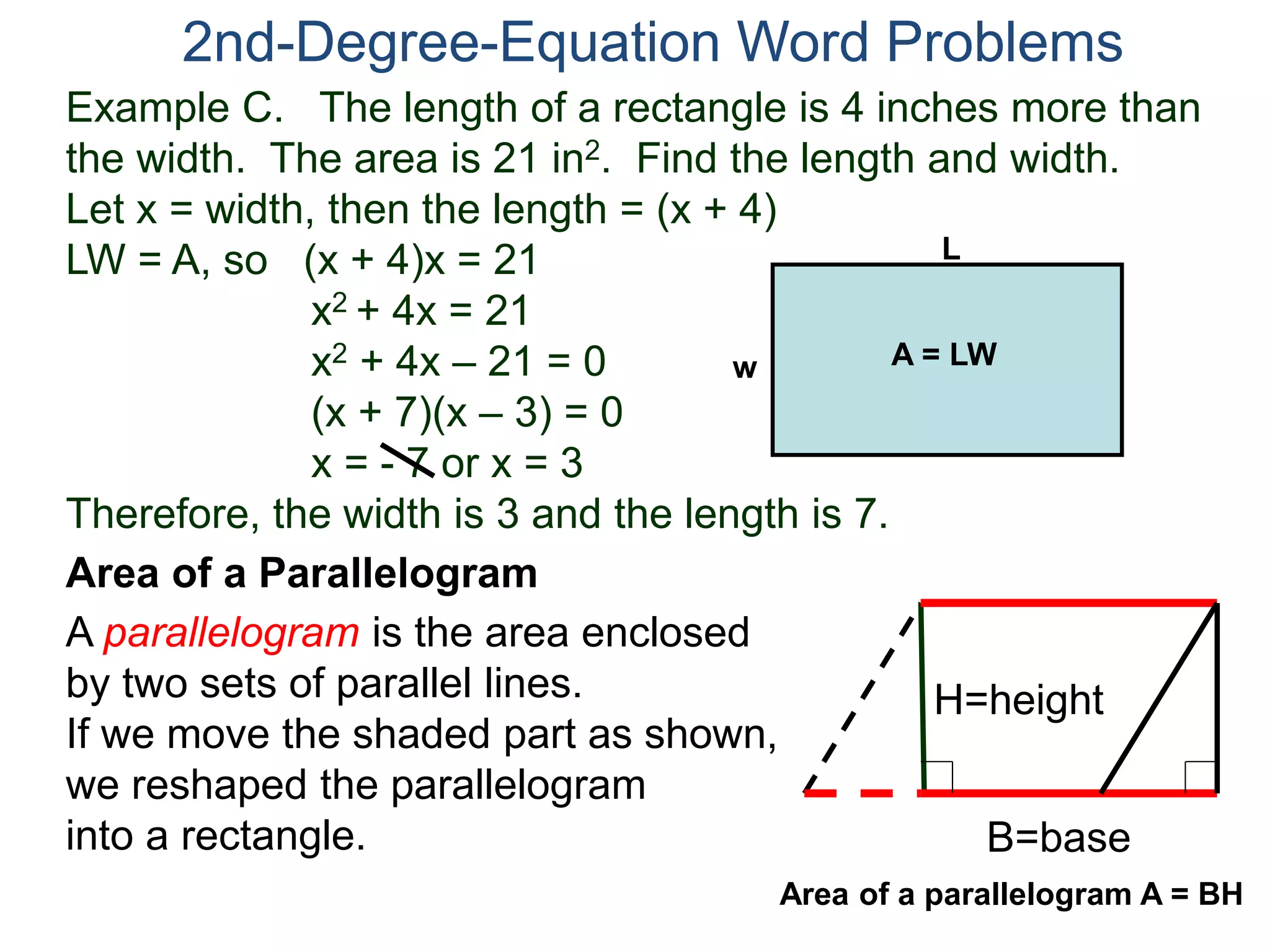 Example C. The length of a rectangle is 4 inches more than
the width. The area is 21 in2. Find the length and width.
Let x = width, then the length = (x + 4)
LW = A, so (x + 4)x = 21
x2 + 4x = 21
x2 + 4x – 21 = 0
(x + 7)(x – 3) = 0
x = - 7 or x = 3
Therefore, the width is 3 and the length is 7.
2nd-Degree-Equation Word Problems
Area of a Parallelogram
A parallelogram is the area enclosed
by two sets of parallel lines.
If we move the shaded part as shown,
we reshaped the parallelogram
into a rectangle. B=base
H=height
L
w A = LW
Area of a parallelogram A = BH
 