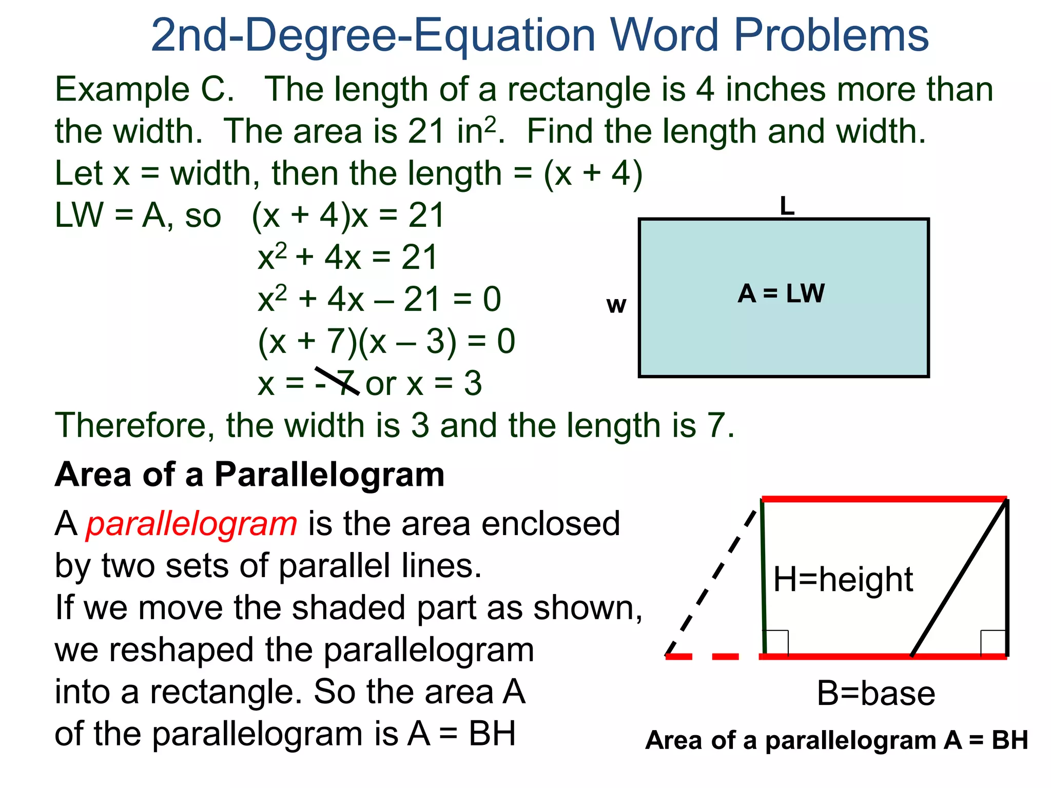 Example C. The length of a rectangle is 4 inches more than
the width. The area is 21 in2. Find the length and width.
Let x = width, then the length = (x + 4)
LW = A, so (x + 4)x = 21
x2 + 4x = 21
x2 + 4x – 21 = 0
(x + 7)(x – 3) = 0
x = - 7 or x = 3
Therefore, the width is 3 and the length is 7.
2nd-Degree-Equation Word Problems
Area of a Parallelogram
A parallelogram is the area enclosed
by two sets of parallel lines.
If we move the shaded part as shown,
we reshaped the parallelogram
into a rectangle. So the area A
of the parallelogram is A = BH
H=height
B=base
L
w A = LW
Area of a parallelogram A = BH
 