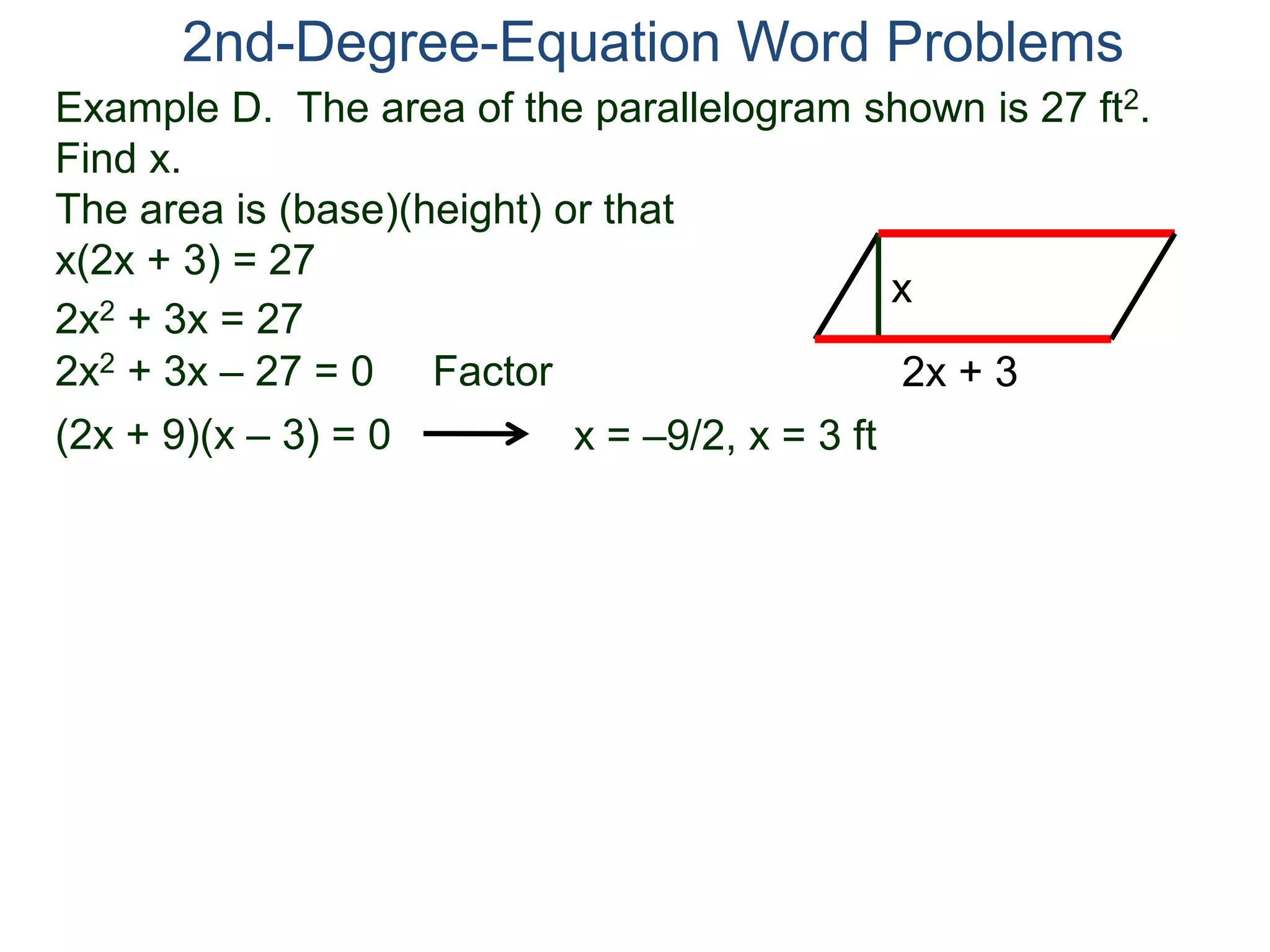 Example D. The area of the parallelogram shown is 27 ft2.
Find x.
The area is (base)(height) or that
x(2x + 3) = 27
2nd-Degree-Equation Word Problems
2x + 3
x
2x2 + 3x = 27
2x2 + 3x – 27 = 0 Factor
(2x + 9)(x – 3) = 0 x = –9/2, x = 3 ft
 