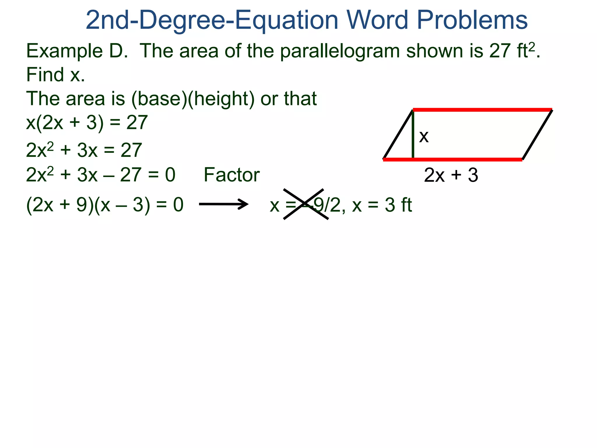 Example D. The area of the parallelogram shown is 27 ft2.
Find x.
The area is (base)(height) or that
x(2x + 3) = 27
2nd-Degree-Equation Word Problems
2x + 3
x
2x2 + 3x = 27
2x2 + 3x – 27 = 0 Factor
(2x + 9)(x – 3) = 0 x = –9/2, x = 3 ft
 