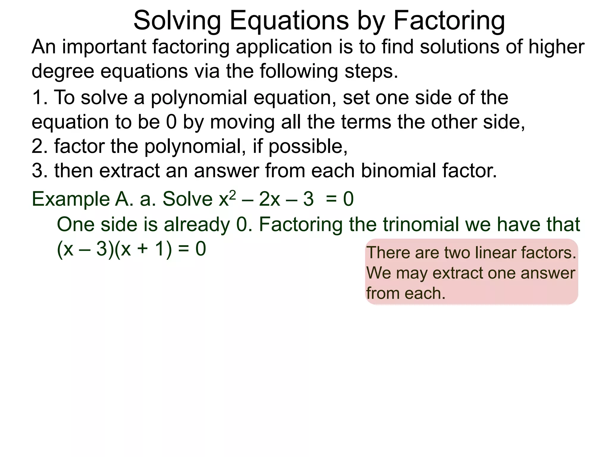 Example A. a. Solve x2 – 2x – 3 = 0
1. To solve a polynomial equation, set one side of the
equation to be 0 by moving all the terms the other side,
2. factor the polynomial, if possible,
3. then extract an answer from each binomial factor.
One side is already 0. Factoring the trinomial we have that
(x – 3)(x + 1) = 0 There are two linear factors.
We may extract one answer
from each.
An important factoring application is to find solutions of higher
degree equations via the following steps.
Solving Equations by Factoring
 