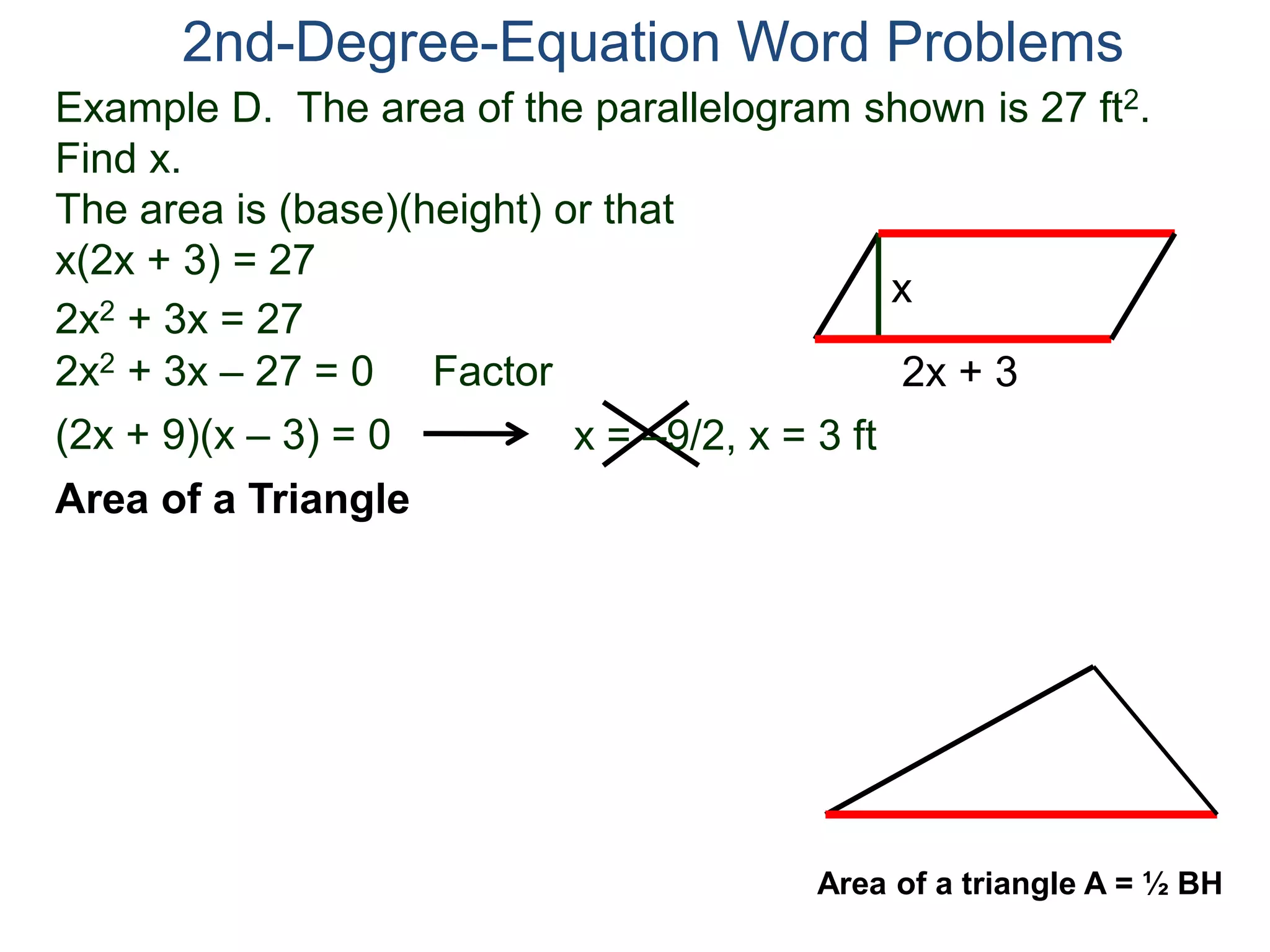Example D. The area of the parallelogram shown is 27 ft2.
Find x.
The area is (base)(height) or that
x(2x + 3) = 27
2nd-Degree-Equation Word Problems
Area of a Triangle
2x + 3
x
2x2 + 3x = 27
2x2 + 3x – 27 = 0 Factor
(2x + 9)(x – 3) = 0 x = –9/2, x = 3 ft
Area of a triangle A = ½ BH
 
