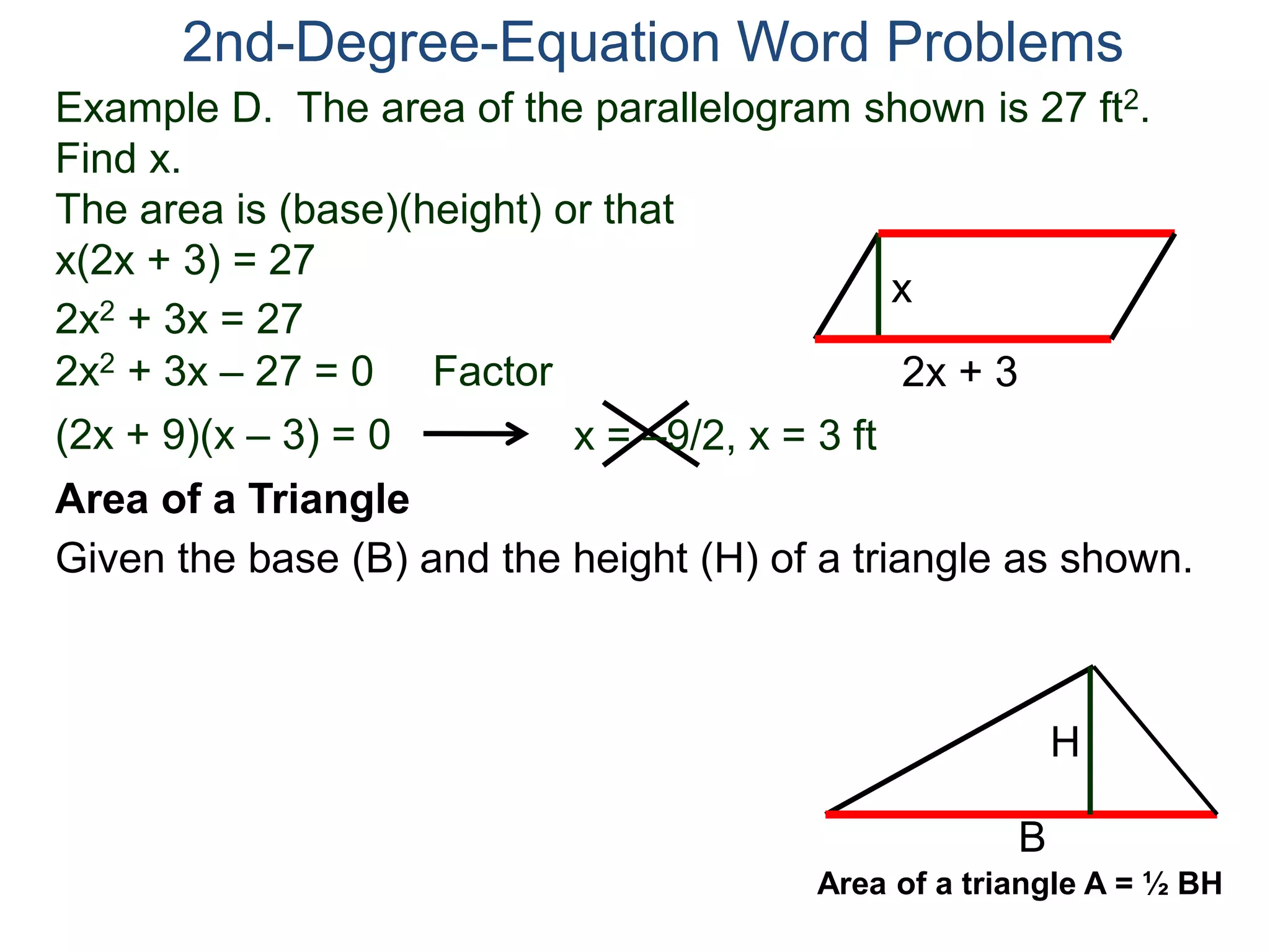 Example D. The area of the parallelogram shown is 27 ft2.
Find x.
The area is (base)(height) or that
x(2x + 3) = 27
2nd-Degree-Equation Word Problems
Area of a Triangle
Given the base (B) and the height (H) of a triangle as shown.
2x + 3
x
2x2 + 3x = 27
2x2 + 3x – 27 = 0 Factor
(2x + 9)(x – 3) = 0 x = –9/2, x = 3 ft
B
H
Area of a triangle A = ½ BH
 
