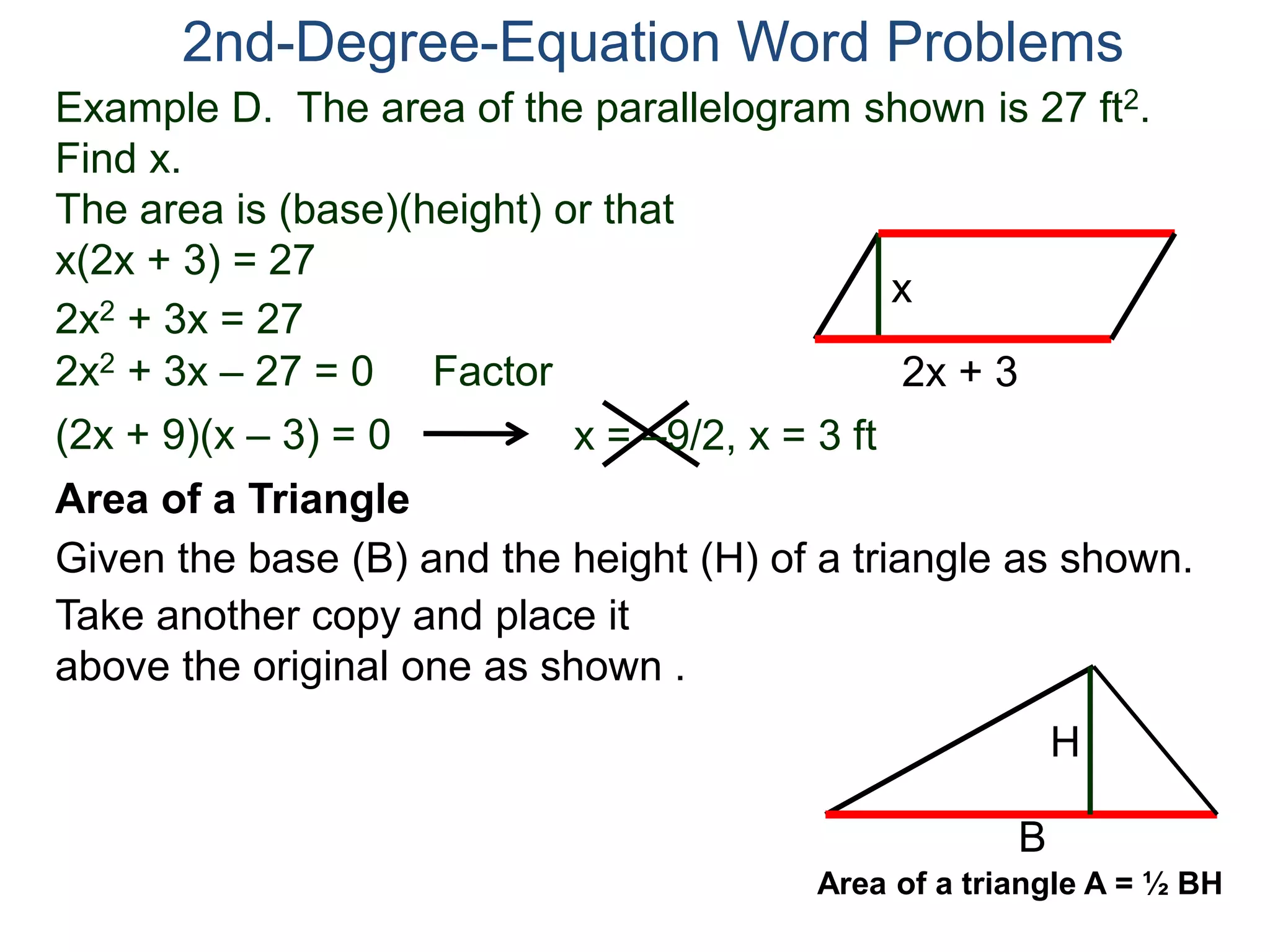 Example D. The area of the parallelogram shown is 27 ft2.
Find x.
The area is (base)(height) or that
x(2x + 3) = 27
2nd-Degree-Equation Word Problems
Area of a Triangle
Given the base (B) and the height (H) of a triangle as shown.
B
H
2x + 3
x
2x2 + 3x = 27
2x2 + 3x – 27 = 0 Factor
(2x + 9)(x – 3) = 0 x = –9/2, x = 3 ft
Take another copy and place it
above the original one as shown .
Area of a triangle A = ½ BH
 