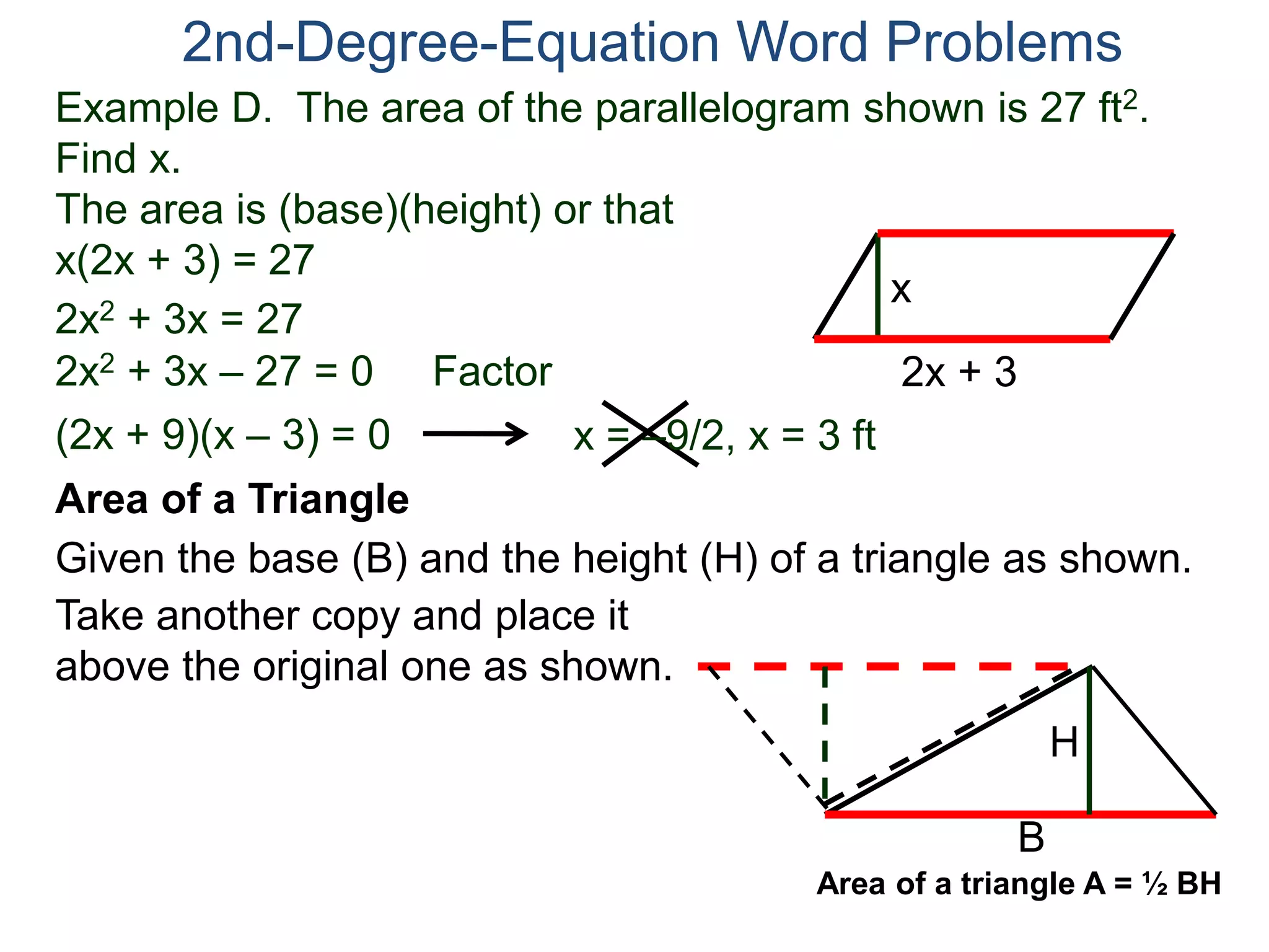 Example D. The area of the parallelogram shown is 27 ft2.
Find x.
The area is (base)(height) or that
x(2x + 3) = 27
2nd-Degree-Equation Word Problems
Area of a Triangle
Given the base (B) and the height (H) of a triangle as shown.
B
H
2x + 3
x
2x2 + 3x = 27
2x2 + 3x – 27 = 0 Factor
(2x + 9)(x – 3) = 0 x = –9/2, x = 3 ft
Take another copy and place it
above the original one as shown.
Area of a triangle A = ½ BH
 