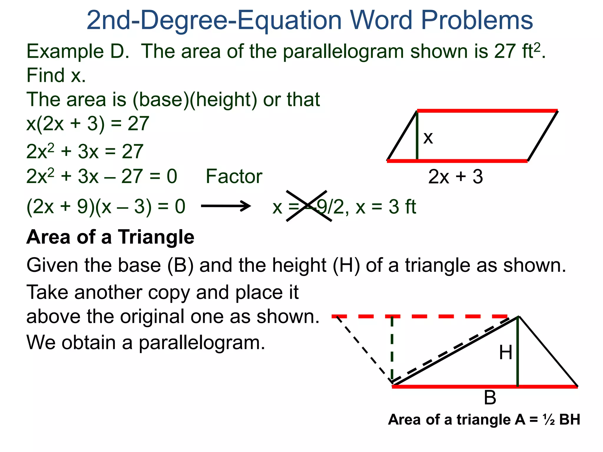 Example D. The area of the parallelogram shown is 27 ft2.
Find x.
The area is (base)(height) or that
x(2x + 3) = 27
2nd-Degree-Equation Word Problems
Area of a Triangle
Given the base (B) and the height (H) of a triangle as shown.
B
H
2x + 3
x
2x2 + 3x = 27
2x2 + 3x – 27 = 0 Factor
(2x + 9)(x – 3) = 0 x = –9/2, x = 3 ft
Take another copy and place it
above the original one as shown.
We obtain a parallelogram.
Area of a triangle A = ½ BH
 