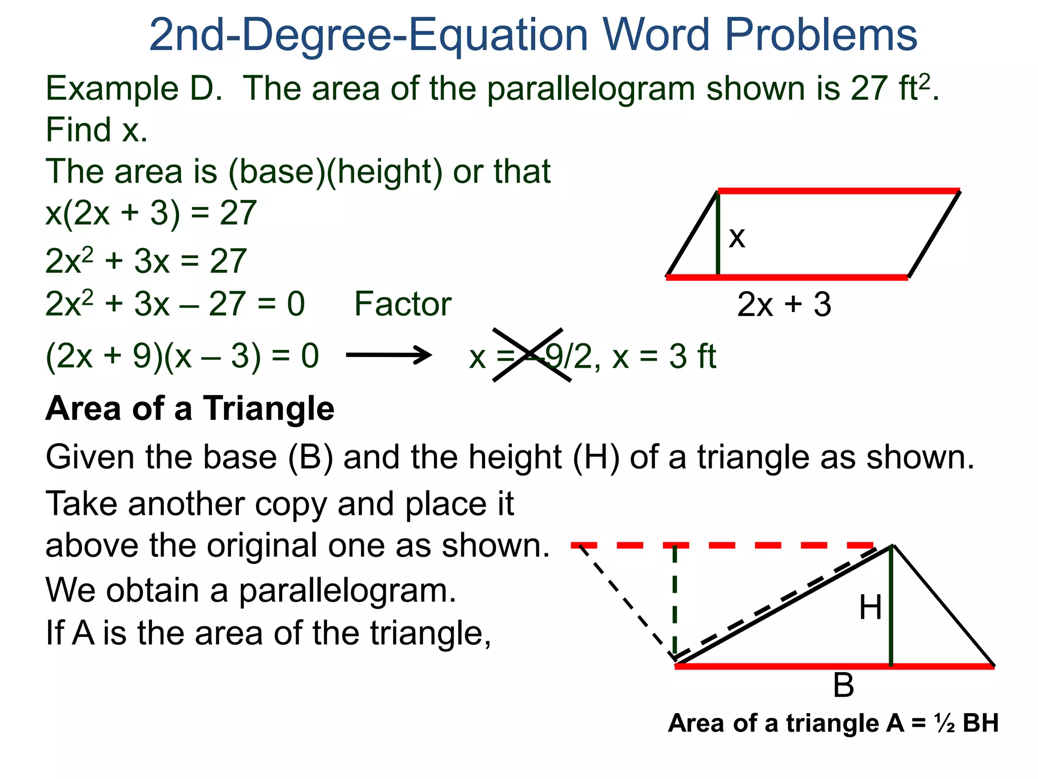 Example D. The area of the parallelogram shown is 27 ft2.
Find x.
The area is (base)(height) or that
x(2x + 3) = 27
2nd-Degree-Equation Word Problems
Area of a Triangle
Given the base (B) and the height (H) of a triangle as shown.
B
H
2x + 3
x
2x2 + 3x = 27
2x2 + 3x – 27 = 0 Factor
(2x + 9)(x – 3) = 0 x = –9/2, x = 3 ft
Take another copy and place it
above the original one as shown.
We obtain a parallelogram.
If A is the area of the triangle,
Area of a triangle A = ½ BH
 